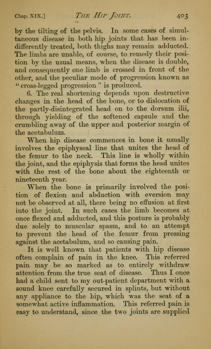 by the tilting of the pelvis. In some cases of simul- taneous disease in botli hip joints that has been in- differently treated, both thighs may remain adducted. The limbs are unable, of course, to remedy their posi- tion by the usual means, when the disease is double, and consequently one limb is crossed in front of the other, and the peculiar mode of progression known as  cross-legged progression  is produced. 6. The real shortening depends upon destructive chan2:es in the head of the bone, or to dislocation of the partly-disintegrated head on to the dorsum ilii, through yielding of the softened capsule and the crumbling away of the upper and posterior margin of the acetabulum. When hip disease commences in bone it usually involves the epiphyseal line that unites the head of the femur to the neck. This line is wholly within the joint, and the epiphysis that forms the head unites with the rest of the bone about the eighteenth or nineteenth year. When the bone is primarily involved the posi- tion of flexion and abduction with eversion may not be observed at all, there being no effusion at first into the joint. In such cases the limb becomes at once flexed and adducted, and this posture is probably due solely to muscular spasm, and to an attempt to prevent the head of the femur from pressing against the acetabulum, and so causing pain. It is well known that patients with hip disease often complain of pain in the knee. This referred pain may be so marked as to entirely withdraw attention from the true seat of disease. Thus I once had a child sent to my out-patient department with a sound knee carefully secured in splints, but without any appliance to the hip, which was the seat of a somewhat active inflammation. This referred pain is easy to understand, since the two joints are supplied