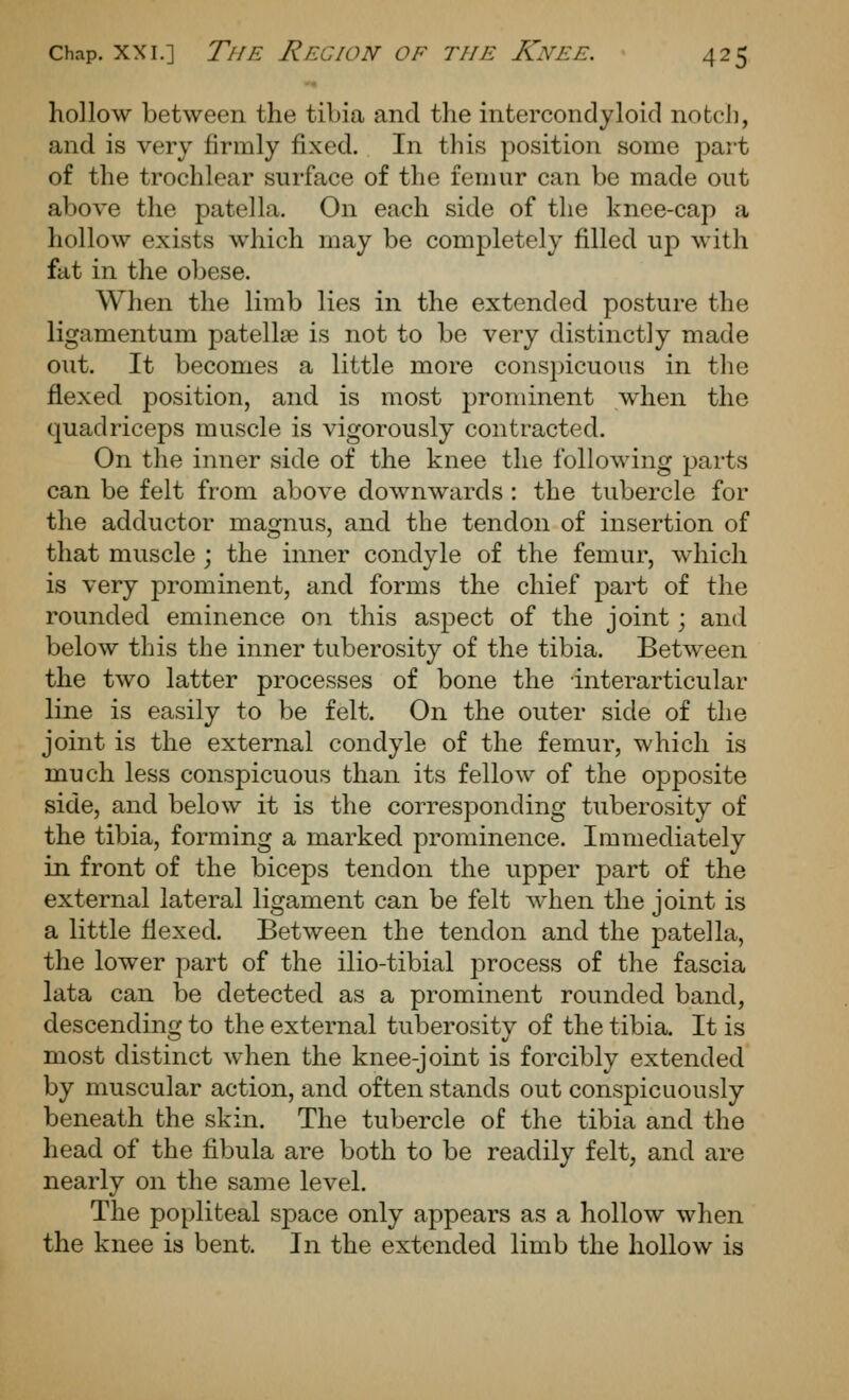 hollow between the tibia and the intercondyloid notch, and is very firmly fixed. In this position some part of the trochlear surface of the femur can be made out above the patella. On each side of the knee-cap a hollow exists which may be completely filled up with fat in the obese. When the limb lies in the extended posture the ligamentum patellae is not to be very distinctly made out. It becomes a little more conspicuous in the flexed position, and is most prominent when the quadriceps muscle is vigorously contracted. On the inner side of the knee the following parts can be felt from above downwards : the tubercle for the adductor magnus, and the tendon of insertion of that muscle ; the inner condyle of the femur, which is very prominent, and forms the chief part of the rounded eminence on this aspect of the joint; and below this the inner tuberosity of the tibia. Between the two latter processes of bone the interarticular line is easily to be felt. On the outer side of the joint is the external condyle of the femur, which is much less conspicuous than its fellow of the opposite side, and below it is the corresponding tuberosity of the tibia, forming a marked prominence. Immediately in front of the biceps tendon the upper part of the external lateral ligament can be felt when the joint is a little flexed. Between the tendon and the patella, the lower part of the ilio-tibial process of the fascia lata can be detected as a prominent rounded band, descending to the external tuberosity of the tibia. It is most distinct when the knee-joint is forcibly extended by muscular action, and often stands out conspicuously beneath the skin. The tubercle of the tibia and the head of the fibula are both to be readily felt, and are nearly on the same level. The popliteal space only appears as a hollow when the knee is bent. In the extended limb the hollow is