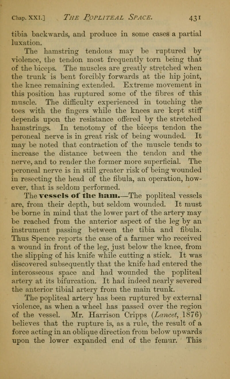tibia backwards, and produce in some cases a partial luxation. The hamstring tendons may be ruptured by A-iolence, the tendon most frequently torn being that of the biceps. The muscles are greatly stretched when the trunk is bent forcibly forwards at the hip joint, the knee remaining extended. Extreme movement in this position has ruptured some of the fibres of this muscle. The difficulty experienced in touching the toes \\dth the fingers while the knees are kept stiff depends upon the resistance offered by the stretched hamstrings. In tenotomy of the biceps tendon the peroneal nerve is in great risk of being wounded. It may be noted that contraction of the muscle tends to increase tlie distance between the tendon and the nerve, and to render the former more superficial. The peroneal nerve is in still greater risk of being wounded in resecting the head of the fibula, an operation, how- ever, that is seldom performed. The vessels of the liam.—The popliteal vessels are, from their depth, but seldom wounded. It must be borne in mind that the lower part of the artery may be reached from the anterior aspect of the leg by an instrument passing between the tibia and fibula. Thus Spence reports the case of a farmer who received a wound in front of the leg, just below the knee, from the slipping of his knife while cutting a stick. It was discovered subsequently that the knife had entered the interosseous space and had wounded the popliteal artery at its bifurcation. It had indeed nearly severed the anterior tibial artery from the main trunk. The popliteal artery has been ruptured by external violence, as when a wheel has passed over the region of the vessel. Mr. Harrison Cripps (^Lancet, 1876) believes that the rupture is, as a rule, the result of a force acting in an oblique direction from below upwards upon the lower expanded end of the femur. This