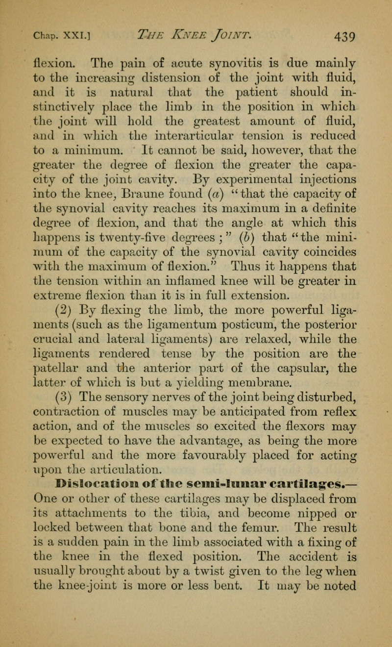 flexion. The pain of acute synovitis is due mainly to the increasing distension of the joint with fluid, and it is natural that the patient should in- stinctively place the limb in the position in which the joint will hold the greatest amount of fluid, and in which the interarticular tension is reduced to a minimum. It cannot be said, however, that the greater the degree of flexion the greater the capa- city of the joint cavity. By experimental injections into the knee, Braune found (a) that the capacity of the synovial cavity reaches its maximum in a definite degree of flexion, and that the angle at which this happens is twenty-five degrees ;  (6) that  the mini- mum of the capacity of the synovial cavity coincides with the maximum of flexion. Thus it happens that the tension within an inflamed knee will be greater in extreme flexion than it is in full extension. (2) By flexing the limb, the more powerful liga- ments (such as the ligamentum posticum, the posterior crucial and lateral ligaments) are relaxed, while the ligaments rendered tense by the position are the patellar and the anterior part of the capsular, the latter of which is but a yielding membrane. (3) The sensory nerves of the joint being disturbed, contraction of muscles may be anticipated from reflex action, and of the muscles so excited the flexors may be expected to have the advantage, as being the more powerful and the more favourably placed for acting upon the articulation. Dislocation of the semi-liiiiar cartilag:es.— One or other of these cartilages may be displaced from its attachments to the tibia, and become nipped or locked between that bone and the femur. The result is a sudden pain in the limb associated with a fixing of the knee in the flexed position. The accident is usually bi'onght about by a twist given to the leg when the knee-joint is more or less bent. It may be noted