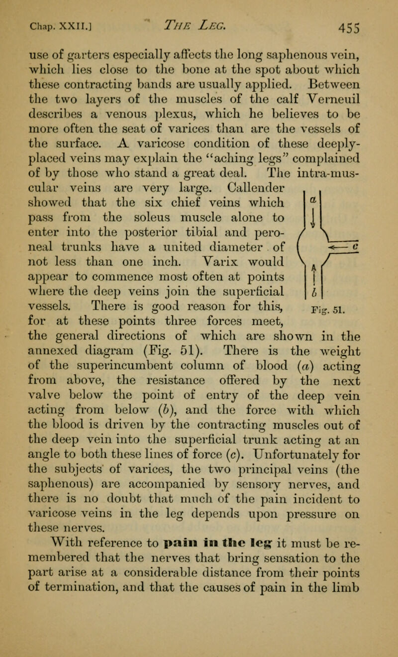 use of garters especially affects the long saphenous vein, which lies close to the bone at the spot about which these contracting bands are usually applied. Between the two layers of the muscles of the calf Verneuil describes a venous plexus, which he believes to be more often the seat of varices than are the vessels of the surface. A varicose condition of these deeply- placed veins may explain the aching legs complained of by those who stand a great deal. The intra-mus- cular veins are very large. Callender showed that the six chief veins which pass from the soleus muscle alone to enter into the posterior tibial and pero- neal trunks have a united diameter of not less than one inch. Yarix would appear to commence most often at points where the deep veins join the superhcial vessels. There is good reason for this, ^j^ 51, for at these points three forces meet, the general directions of which are shown in the annexed diagram (Fig. 51). There is the weight of the superincumbent column of blood {a) acting from above, the resistance offered by the next valve below the point of entry of the deep vein acting from below (6), and the force with wliich the blood is driven by the contracting muscles out of the deep vein into the superficial trunk acting at an angle to both these lines of force (c). Unfortunately for the subjects of varices, the two principal veins (the saphenous) are accompanied by sensory nerves, and there is no doubt that much of the pain incident to varicose veins in the leg depends upon pressure on these nerves. With reference to pain in tlic leg it must be re- membered that the nerves that bring sensation to the part arise at a considerable distance from their points of termination, and that the causes of pain in the limb