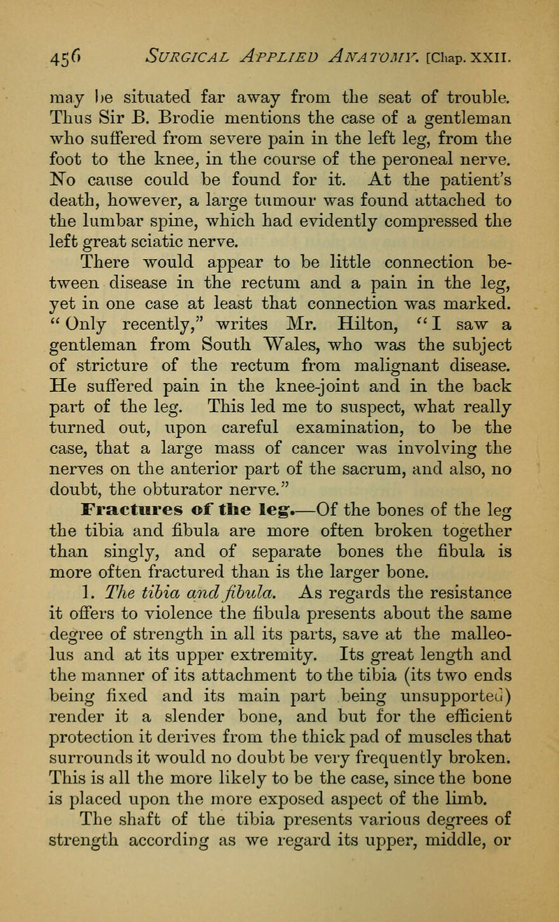 may be situated far away from tlie seat of trouble. Thus Sir B. Brodie mentions the case of a gentleman who suffered from severe pain in the left leg, from the foot to the knee^ in the course of the peroneal nerve. No cause could be found for it. At the patient's death, however, a large tumour was found attached to the lumbar spine, which had evidently compressed the left great sciatic nerve. There Avould appear to be little connection be- tween disease in the rectum and a pain in the leg, yet in one case at least that connection was marked.  Only recently, writes Mr. Hilton, ^' I saw a gentleman from South Wales, who was the subject of stricture of the rectum from malignant disease. He suffered pain in the knee-joint and in the back part of the leg. This led me to suspect, what really turned out, upon careful examination, to be the case, that a large mass of cancer was involving the nerves on the anterior part of the sacrum, and also, no doubt, the obturator nerve. Fractures of the leg-.—Of the bones of the leg the tibia and fibula are more often broken together than singly, and of separate bones the fibula is more often fractured than is the larger bone. ]. The tibia and fibula. As regards the resistance it offers to violence the fibula presents about the same degree of strength in all its parts, save at the malleo- lus and at its upper extremity. Its great length and the manner of its attachment to the tibia (its two ends being fixed and its main part being unsupporteu) render it a slender bone, and but for the efficient protection it derives from the thick pad of muscles that surrounds it would no doubt be very frequently broken. This is all the more likely to be the case, since the bone is placed upon the more exposed aspect of the limb. The shaft of the tibia presents various degrees of strength according as we regard its upper, middle, or