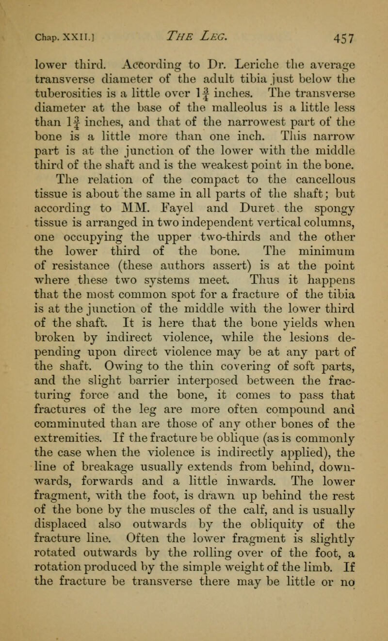 lower third. According to Dr. Lericlie the average transverse diameter of the adult tibia just below the tuberosities is a little over 1^ inches. The transverse diameter at the base of the malleolus is a little less than 1^ inches, and that of the narrowest part of the bone is a little more than one inch. This narrow part is at the junction of the lower with the middle third of the shaft and is the weakest point in the bone. The relation of the compact to the cancellous tissue is about the same in all parts of the shaft; but according to MM. Fayel and Duret the spongy tissue is arranged in two independent vertical columns, one occupying the upper two-thirds and the other the lower third of the bone. The minimum of resistance (these authors assert) is at the point where these two systems meet. Thus it happens that the most common spot for a fracture of the tibia is at the junction of the middle with the lower third of the shaft. It is here that the bone yields when broken by indirect violence, while the lesions de- pending upon direct violence may be at any part of the shaft. Owing to the thin covering of soft parts, and the slight barrier interposed between the frac- turing force and the bone, it comes to pass that fractures of the leg are more often compound and comminuted than are those of any other bones of the extremities. If the fracture be oblique (as is commonly the case when the violence is indirectly applied), the line of breakage usually extends from behind, down- wards, forwards and a little inwards. The lower fragment, with the foot, is drawn up behind the rest of the bone by the muscles of the calf, and is usually displaced also outwards by the obliquity of the fracture line. Often the low^er fragment is slightly rotated outwards by the rolling over of the foot, a rotation produced by the simple weight of the limb. If the fracture be transverse there may be little or no