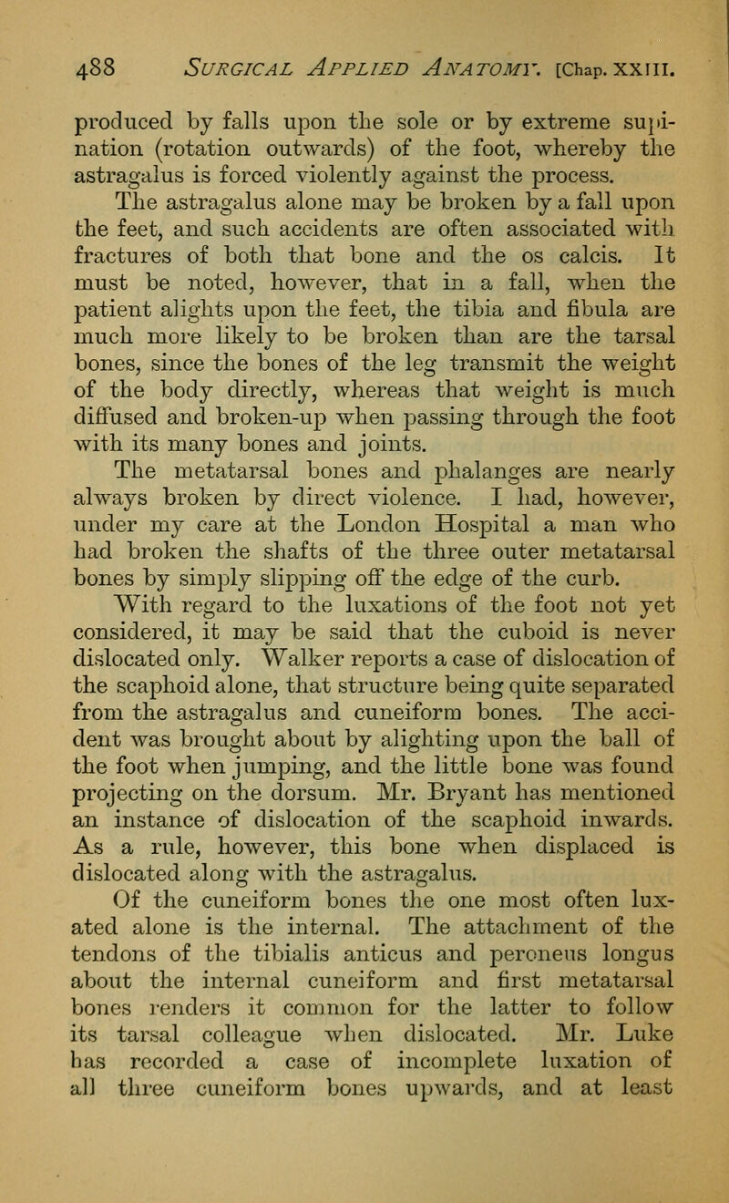 produced by falls upon the sole or by extreme supi- nation (rotation outwards) of the foot, whereby the astragalus is forced violently against the process. The astragalus alone may be broken by a fall upon the feet, and such accidents are often associated with fractures of both that bone and the os calcis. It must be noted, however, that in a fall, when the patient alights upon the feet, the tibia and jQbula are much more likely to be broken than are the tarsal bones, since the bones of the leg transmit the weight of the body directly, whereas that weight is much diffused and broken-up when passing through the foot with its many bones and joints. The metatarsal bones and phalanges are nearly always broken by direct violence. I had, however, under my care at the London Hospital a man who had broken the shafts of the three outer metatarsal bones by simply slipping off the edge of the curb. With regard to the luxations of the foot not yet considered, it may be said that the cuboid is never dislocated only. Walker reports a case of dislocation of the scaphoid alone, that structure being quite separated from the astragalus and cuneiform bones. The acci- dent was brought about by alighting upon the ball of the foot when jumping, and the little bone was found projecting on the dorsum. Mr. Bryant has mentioned an instance of dislocation of the scaphoid inwards. As a rule, however, this bone when displaced is dislocated along with the astragalus. Of the cuneiform bones the one most often lux- ated alone is the internal. The attachment of the tendons of the tibialis anticus and peroneus longus about the internal cuneiform and first metatarsal bones renders it common for the latter to follow its tarsal colleaijue when dislocated. Mr. Luke has recorded a case of incomplete luxation of all three cuneiform bones upwards, and at least