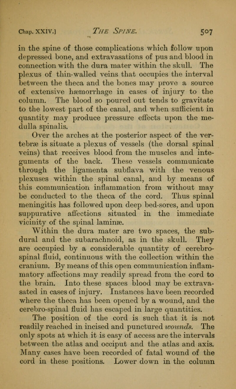 in the spine of those complications which follow upon depressed bone, and extravasations of pus and blood in connection with the dura mater within tlie skull. The plexus of thin-walled veins that occupies the interval between the theca and the bones may ])rovo a source of extensive haemorrhage in cases of injury to the column. The blood so poured out tends to gravitate to the lowest part of the canal, and when safficient in quantity may produce pressure effects upon the me- dulhx spinalis. Over the arches at the posterior aspect of the ver- tebrae is situate a plexus of vessels (the dorsal spinal veins) that receives blood from the muscles and inte- guments of the back. These vessels communicate through the ligamenta subflava with the venous plexuses within the spinal canal, and by means of this communication inflammation from without may be conducted to the theca of the cord. Thus spinal meningitis has followed upon deep bed-sores, and upon suppurative affections situated in the immediate vicinity of the spinal laminae. Within the dura mater are two spaces, the sub- dural and the subarachnoid, as in the skull. They are occupied by a considerable quantity of cerebro- spinal fluid, continuous with the collection within the cranium. By means of this open communication inflam- matory affections may readily spread from the cord to the brain. Into these spaces blood may be extrava- sated in cases of injury. Instances have been recorded where the theca has been opened by a wound, and the cerebro-spinal fluid has escaped in large quantities. The position of the cord is such that it is not readily reached in incised and punctured wounds. The only spots at which it is easy of access are the intervals between the atlas and occiput and the atlas and axis. Many cases have been recorded of fatal wound of the cord in these positions. Lower down in the column