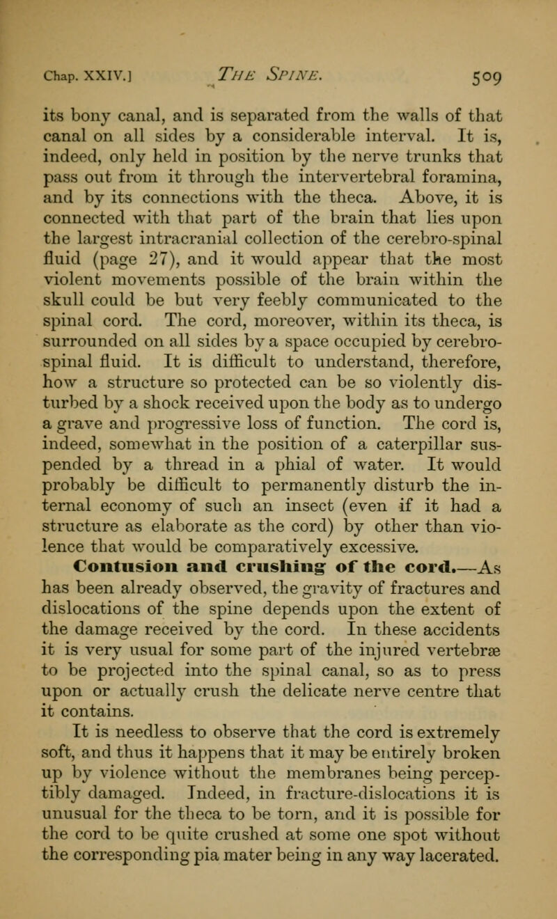 its bony canal, and is separated from the walls of that canal on all sides by a considerable interval. It is, indeed, only held in position by the nerve trunks that pass out from it through the intervertebral foramina, and by its connections with the theca. Above, it is connected with that part of the brain that lies upon the largest intracranial collection of the cerebro-spinal fluid (page 27), and it would appear that the most violent movements possible of the brain within the skull could be but very feebly communicated to the spinal cord. The cord, moreover, within its theca, is surrounded on all sides by a space occupied by cerebro- spinal fluid. It is difficult to understand, therefore, how a structure so protected can be so violently dis- turbed by a shock received ujoon the body as to undergo a grave and progressive loss of function. The cord is, indeed, somewhat in the position of a caterpillar sus- pended by a thread in a phial of water. It would probably be difficult to permanently disturb the in- ternal economy of such an insect (even if it had a structure as elaborate as the cord) by other than vio- lence that would be comparatively excessive. Contusion and crushing: of the cord.—As has been already observed, the gravity of fractures and dislocations of the spine depends upon the extent of the damage received by the cord. In these accidents it is very usual for some part of the injured vertebras to be projected into the spinal canal, so as to press upon or actually crush the delicate nerve centre that it contains. It is needless to observe that the cord is extremely soft, and thus it happens that it may be entirely broken up by violence without the membranes being percep- tibly damaged. Indeed, in fracture-dislocations it is unusual for the theca to be torn, and it is possible for the cord to be quite crushed at some one spot without the corresponding pia mater being in any way lacerated.