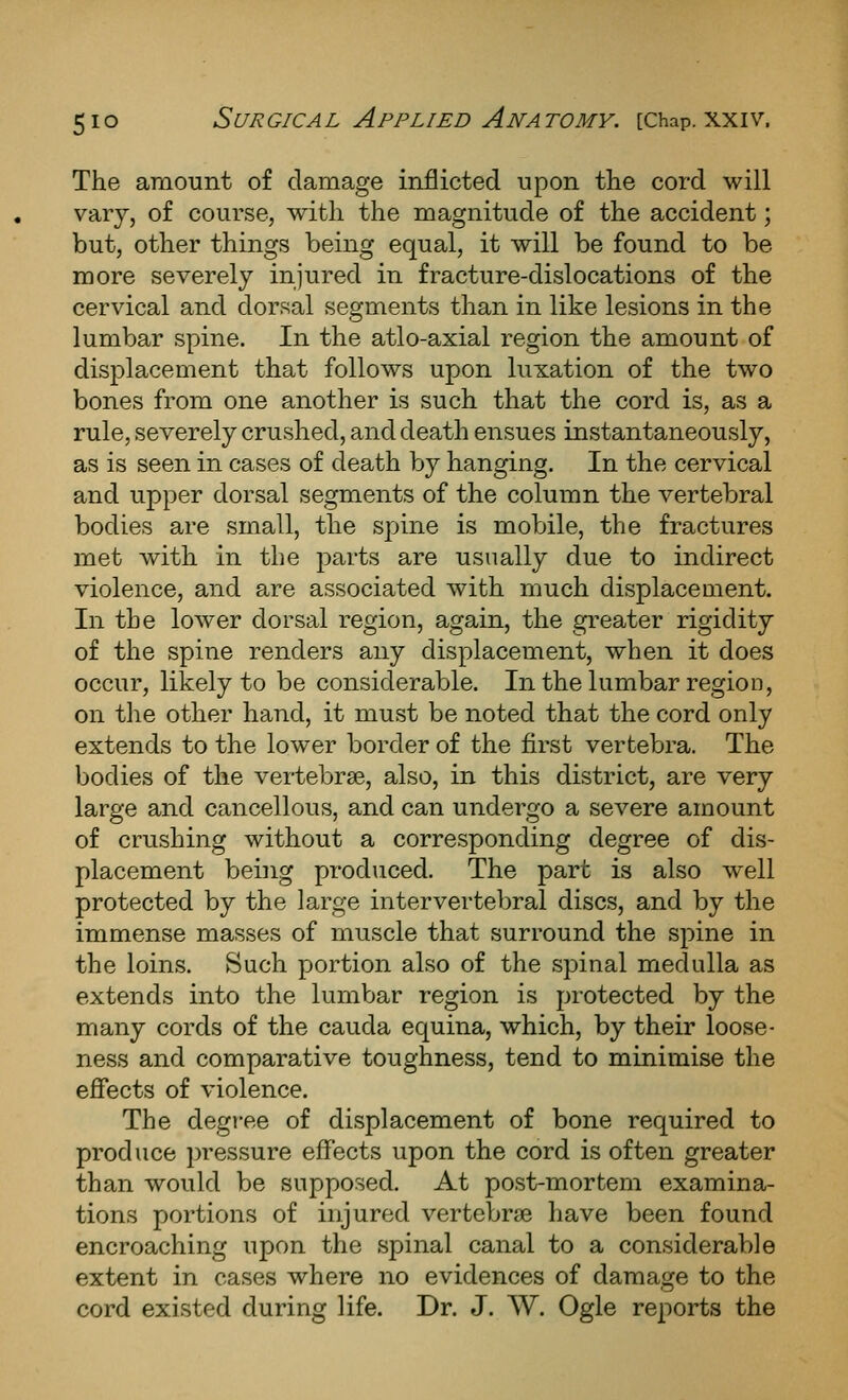 The amount of damage inflicted upon the cord will vary, of course, with the magnitude of the accident; but, other things being equal, it will be found to be more severely injured in fracture-dislocations of the cervical and dorsal segments than in like lesions in the lumbar spine. In the atlo-axial region the amount of displacement that follows upon luxation of the two bones from one another is such that the cord is, as a rule, severely crushed, and death ensues instantaneously, as is seen in cases of death by hanging. In the cervical and upper dorsal segments of the column the vertebral bodies are small, the spine is mobile, the fractures met with in the parts are usually due to indirect violence, and are associated with much displacement. In the lower dorsal region, again, the greater rigidity of the spine renders any displacement, when it does occur, likely to be considerable. In the lumbar region, on the other hand, it must be noted that the cord only extends to the lower border of the first vertebra. The bodies of the vei-tebrse, also, in this district, are very large and cancellous, and can undergo a severe amount of crushing without a corresponding degree of dis- placement being produced. The part is also well protected by the large intervertebral discs, and by the immense masses of muscle that surround the spine in the loins. Such portion also of the spinal medulla as extends into the lumbar region is protected by the many cords of the cauda equina, which, by their loose- ness and comparative toughness, tend to minimise the efiects of violence. The degree of displacement of bone required to produce pressure effects upon the cord is often greater than would be supposed. At post-mortem examina- tions portions of injured vertebrae have been found encroaching upon the spinal canal to a considerable extent in cases where no evidences of damage to the cord existed during life. Dr. J. AV. Ogle reports the