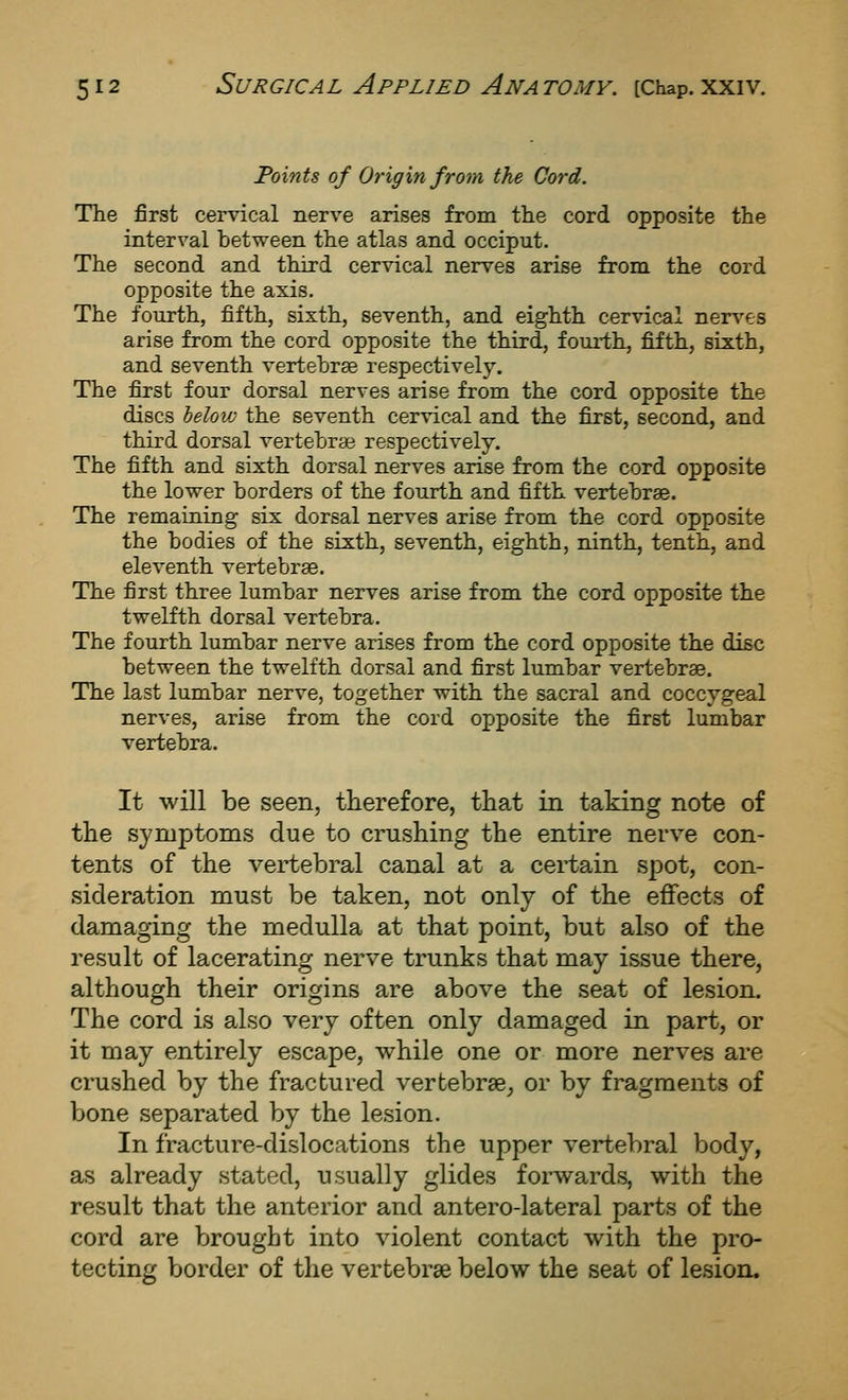 Points of Origin from the Cord. The first cervical nerve arises from the cord opposite the interval between the atlas and occiput. The second and third cervical nerves arise from the cord opposite the axis. The fourth, fifth, sixth, seventh, and eighth cervical ners'-es arise from the cord opposite the third, fourth, fifth, sixth, and seventh vertehrse respectively. The first four dorsal nerves arise from the cord opposite the discs below the seventh cervical and the first, second, and third dorsal vertebrae respectively. The fifth and sixth dorsal nerves arise from the cord opposite the lower borders of the fourth and fifth vertebrae. The remaining six dorsal nerves arise from the cord opposite the bodies of the sixth, seventh, eighth, ninth, tenth, and eleventh vertebrse. The first three lumbar nerves arise from the cord opposite the twelfth dorsal vertebra. The fourth lumbar nerve arises from the cord opposite the disc between the twelfth dorsal and first lumbar vertebrae. The last lumbar nerve, together with the sacral and coccygeal nerves, arise from the cord opposite the first lumbar vertebra. It will be seen, therefore, that in taking note of the symptoms due to crushing the entire nerve con- tents of the vertebral canal at a certain spot, con- sideration must be taken, not only of the effects of damaging the medulla at that point, but also of the result of lacerating nerve trunks that may issue there, although their origins are above the seat of lesion. The cord is also very often only damaged in part, or it may entirely escape, while one or more nerves are crushed by the fractured vertebrae, or by fragments of bone separated by the lesion. In fracture-dislocations the upper vertebral body, as already stated, usually glides forwards, with the result that the anterior and antero-lateral parts of the cord are brought into violent contact with the pro- tecting border of the vertebrae below the seat of lesion.
