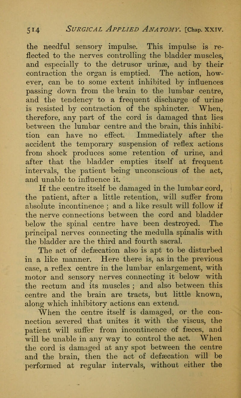 the needful sensory impulse. This impulse is re- flected to the nerves controlling the bladder muscles, and especially to the detrusor urinae, and by their contraction the organ is emptied. The action, how- ever, can be to some extent inhibited by influences passing down from the brain to the lumbar centre, and the tendency to a frequent discharge of urine is resisted by contraction of the sphincter. When, therefore, any part of the cord is damaged that lies between the lumbar centre and the brain, this inhibi- tion can have no efiect. Immediately after the accident the temporary suspension of reflex actions from shock produces some retention of urine, and after that the bladder empties itself at frequent intervals, the patient being unconscious of the act, and unable to influence it. If the centre itself be damaged in the lumbar cord, the patient, after a little retention, will sufier from absolute incontinence ; and a like result will follow if the nerve connections between the cord and bladder below the spinal centre have been destroyed. The principal nerves connecting the medulla spinalis with the bladder are the third and fourth sacral. The act of defsecation also is apt to be disturbed in a like manner. Here there is, as in the previous case, a reflex centre in the lumbar enlargement, with motor and sensory nerves connecting it below with the rectum and its muscles ; and also between this centre and the brain are tracts, but little known, along which inhibitory actions can extend. When the centre itself is damaged, or the con- nection severed that unites it with the viscus, the patient will sufier from incontinence of ffeces, and will be unable in any way to control the act. When the cord is damaged at any spot between the centre and the brain, then the act of defaecation will be performed at regular intervals, without either the