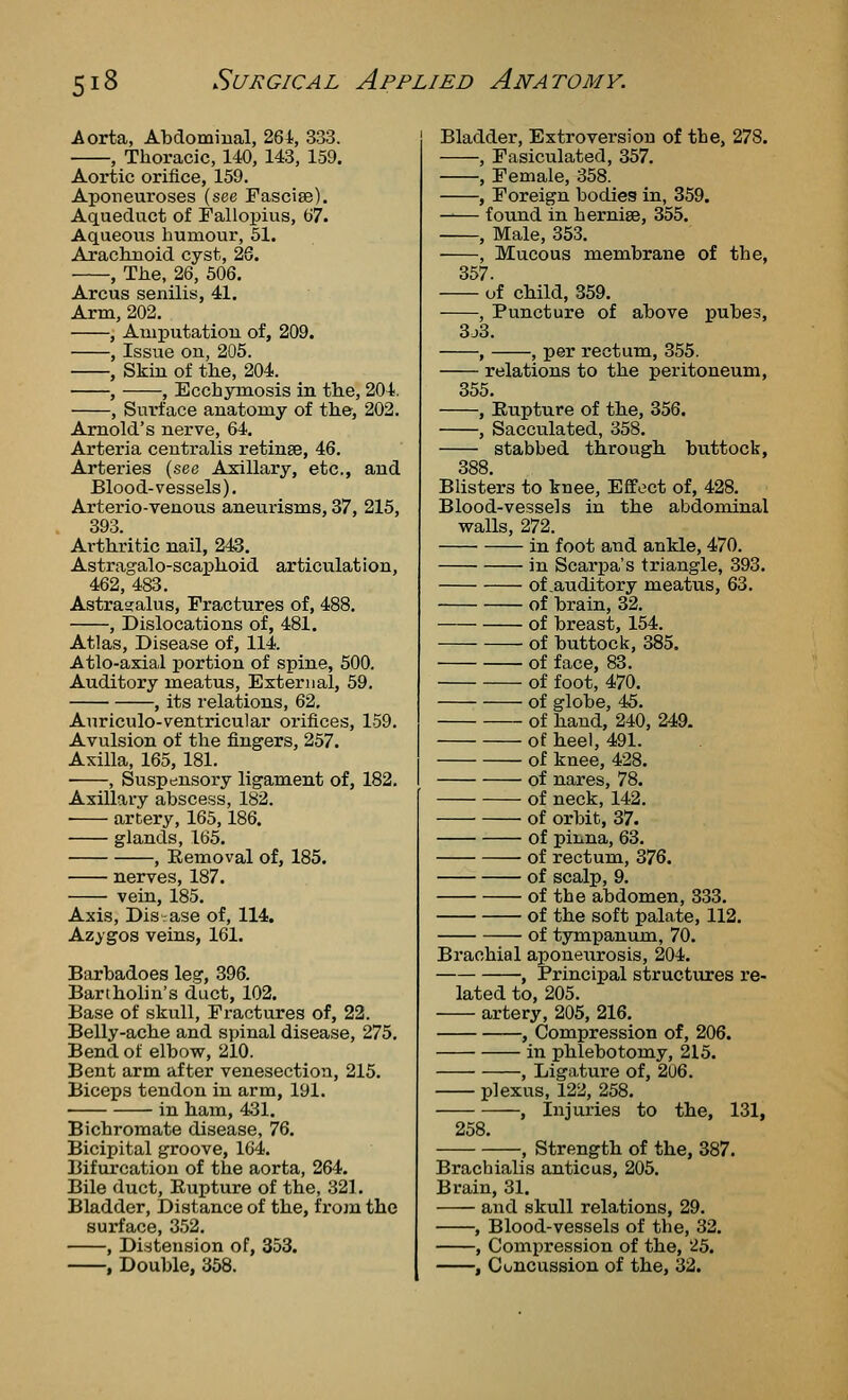 Aorta, Abdomiual, 264, 333. , Thoracic, 140, 143, 159, Aortic orifice, 159. Aponeuroses (see Fasciae). Aqueduct of Faliopius, 67. Aqueous humour, 51. Arachnoid cyst, 26. , The, 26, 506. Arcus senilis, 41, Arm, 202. , Amputation of, 209. , Issue on, 205. , Skin of the, 204. , , Ecchymosis in th.e, 204. , Surface anatomy of the, 202. Arnold's nerve, 64. Arteria centralis retinse, 46. Arteries (see Axillary, etc., and Blood-vessels). Arterio-venous aneurisms, 37, 215, 393. Arthritic nail, 243. Astragalo-scai^hoid articulation, 462, 483. Astragalus, Fractures of, 488, , Dislocations of, 481. Atlas, Disease of, 114. Atlo-axial portion of spine, 500. Auditory meatus, External, 59. , its i-elations, 62, Auriculo-ventricular orifices, 159. Avulsion of the fingers, 257. Axilla, 165, 181. , Suspensory ligam.ent of, 182. Axillary abscess, 182. ■ artery, 165,186. glands, 165. , Removal of, 185, nerves, 187. vein, 185. Axis, Disase of, 114. Azygos veins, 161. Barbadoes leg, 396. Bartholin's duct, 102. Base of skull, Fractures of, 22. Belly-ache and spinal disease, 275. Bend of elbow, 210. Bent arm after venesection, 215. Biceps tendon in arm, 191. in ham, 431. Bichromate disease, IQ. Bicipital groove, 164. Bifurcation of the aorta, 264. Bile duct, Eupture of the, 321. Bladder, Distance of the, from the surface, 352, , Distension of, 353. , Double, 358. Bladder, Extroversion of the, 278. , Fasiculated, 357. , Female, 358. , Foreign bodies in, 359. found in hernise, 355. , Male, 353. , Mucous raembrane of the, 357. of child, 359. , Puncture of above pubes, 3j3. , , per rectum, 355. relations to the peritoneum, 355, , Eupture of the, 356. , Sacculated, 358, stabbed through buttock, 388 Blisters to knee, Effect of, 428. Blood-vessels in the abdominal vralls, 272. in foot and ankle, 470. in Scarpa's triangle, 393, of .auditory meatus, 63. of brain, 32. of breast, 154. of buttock, 385. of face, 83. of foot, 470, of globe, 45. of hand, 240, 249. of heel, 491. of knee, 428. of nares, 78. of neck, 142. of orbit, 37. of pinna, 63. of rectum, 376. of scalp, 9, of the abdomen, 333, of the soft palate, 112, of tympanum, 70. Brachial aponeurosis, 204. , Principal structures re- lated to, 205. artery, 205, 216. , Compression of, 206. in phlebotomy, 215. , Ligature of, 206. plexus, 122, 258. , Injuries to the, 131, 258 —, Strength of the, 387. Bracbialis anticus, 205. Brain, 31. and skull relations, 29, , Blood-vessels of the, 32. , Compression of the, 25. , Concussion of the, 32.