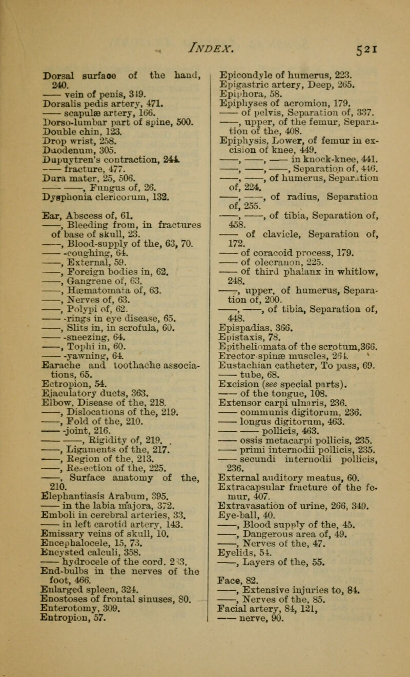 Dorsal surface of the baud, 240. vein of peuis, 319. Dorsalis pedis artery, 471. scapulae artery, 1(36. Dorso-luuibar i>art of spine, 500. Double chiu, 123. Drop wrist, 2.>8. Duodenum, 305. Dupuytren's coutraction, 241. fracture, 477. Dura mater, 25, 506. , Fungus of, 26. Dyapbonia clericoi urn, 132. Ear, Abscess of, 61. , Bleeding from, in fractures of base of skull, 23. , Blood-supply of the, 63, 70. -coughing-, 6t. , External, 59. , Foreign bodies in, 62. , Gangrene of, 63. , Haematomata of, 63. , Nerves of, 63. , P<->lypi of, 62. -rings in eye disease, 65. , Slits in, in scrofula, Q/^i, sneezing, 64. , Tophi in, 60. yawning, 64. Earache and toothache associa- tions, 65. Ectropion, 54. E.jaculatory ducts, .363. Elbow. Disease of the, 218. , Dislocations of the, 219. , Fold of the, 210. -joint, 216. , Rigidity of, 219. , Ligaments of the, 217. , Region of the, 213. , Rejection of the, 225. . Surface anatomy of the, 210. Elephantiasis Arabtim, 395. in the labia m'ajora, 372. Emboli in cerebral arteries, 33. in left carotid artery, 143. Emissary veins of skull, 10. Encephalocele, 15, 73. Encysted calculi, 358. hydrocele of the cord. 2^3. End-bulbs in the nerves of the foot, 466. Enlarged spleen, 32 i. Enostoses of frontal sinuses, 80. Enterotomy, 309. Entropion, 57. Epicondyle of humerus, 223. Epigastric artery. Deep, 265. Epiphora, 58. Epiphyses of acromion, 179. of pelvis. Separation of, .3-37. , upper, of the femur. Separa- tion of the, 408. Epiphysis, Lower, of femur in ex- cision of knee, 449. , , in knock-knee, 441. , , , Separation of, 4t6. , , of humerus, Separ.ition of, 224. , -, of radius, Separation of, 255. , , of tibia. Separation of, 458. of clavicle. Separation of, 172. of coraooid process, 179. of olecranon, 225. of third phalanx in whitlow, 248. , upper, of humerus. Separa- tion of, 200. , , of tibia, Separation of, 443. Epispadias, 366. E[jistaxis, 78. Epithelinmata of the scrotum,366. Erector spinaB muscles, 261. ' Eustachian catheter. To pass, 69. tube, 68. Excision (see special parts). of the tongue, 108. Extensor carpi ulnnris, 236. communis digitorum, 236. longus digitorum, 463. poUicis, 463. ossis metacarpi pollicis, 235. primi intemodii pollicis, 235. secundi internodii pollicis, 236. External auditory meatus, 60. Extracapsiilar fracture of the fe- mur, 407. Extravasation of urine, 266, 340. Eye-ball, 40. , Blood supply of the, 45. , Dangerous area of, 49. , Nerves of the, 47. Eyelids, 54. , Layers of the, 55. Face, 82. , Extensive injuries to, &4. , Nerves of the, 85. Facial artery, 84, 121, nerve, 90.