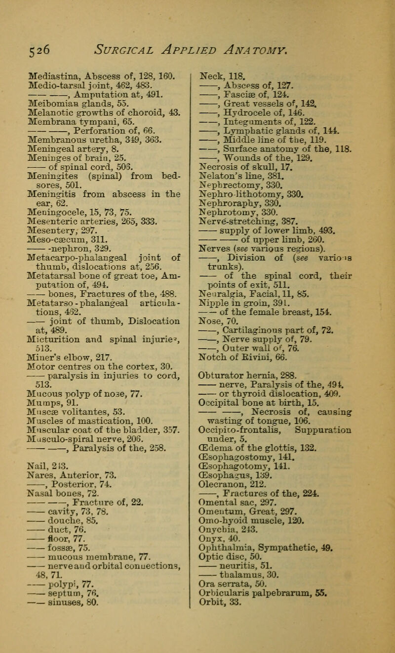 Mediastina, Abscess of, 128, 160. Medio-tarsal joint, 462, 483. , Amputation at, 491. Meibomian glands, 55. Melanotic growths of choroid, 43. Membrana tympani, 65. , Perforation of, 66. Membranous uretba, 349, 363. Meningeal artery, 8. Meninges of brain, 25. ■ of spinal cord, 503. Meningites (spinal) from bed- sores, 501. Meningitis from, abscess in the ear, 62. Meningocele, 15, 73, 75. Mesenteric arteries, 265, 333. Mesentery, 297. Meso-csecum, 311. nephron, 329. Metacarpo-phalangeal joint of thumb, dislocations at, 256. Metatarsal bone of great toe, Am- putation of, 494. bones. Fractures of the, -188. Metatarso - phalangeal articula - tions, 432. joint of thumb, Dislocation at, 489. Micturition and spinal injurie-, 513. Miner's elbow, 217. Motor centres on the cortex, 30. paralysis in injuries to cord, 513. Mucous polyp of nose, 77. Mumps, 91. Mnscae volitantes, 53. Muscles of mastication, 100. Muscular coat of tbe bladder, 357. Masculo-spiral nerve, 206. , Paralysis of the, 258. Nail, 213. Nares, Anterior, 73. , Posterior, 74. Nasal bones, 72. , Fracture of, 22. cavity, 73, 78. douche, 85. duct, 76. floor, 77. fossae, 75. mucous membrane, 77. nerve and orbital conuections, 48,71. polypi, 77. ■ septum, 76. sinuses, 80. Neck, 118. , Abscess of, 127. , Fascise of, 124. , Great vessels of, 142, , Hydrocele of, 146. , Integuments of, 122. , Lymphatic glands c»f, 144. , Middle line of the, 119. , Surface anatomv of the, 118. , Wounds of the,l29. Necrosis of skull, 17. Nelaton's line, 381. Nephrectomy, 330. Nephrolithotomy, 330. Nephroraphy, 330. Nephrotomy, 330. Nerve-stretching, 387. supply of lower limb, 493. of ujDper Umb, 260. Nerves (see various regions). , Division of (see vario is trunks). of the spinal cord, their points of exit, 511. Neuralgia, Facial, 11, 85. Nipple in groin, 39 L of the female breast, 154. Nose, 70. , Cartilagmons part of, 72. , Nerve supply of, 79. , Outer wall o% 76. Notch of Eivini, 66. Obturator hernia, 288. nerve. Paralysis of the, 49t. or thyroid dislocation, 409. Occipital bone at birth, 15. , Necrosis of, causing wasting of tongue, 106. Occipico-frontalis, Suppuration under, 5. CEdema of the glottis, 132. CEsophagostomy, 141. (Esox)hagotomy, 141. (Esophagus, 139. Olecranon, 212. , Fractures of the, 224. Omental sac, 297. Omentum, Great, 297. Omo-hyoid muscle, 120. Onychia. 213. Onyx, 40. Ophthalmia, Sympathetic, 40. Optic disc, 50. neuritis, 51. thalamus, 30. Ora serrata, 50. Orbicularis palpebrarum, 55. Orbit, 33.