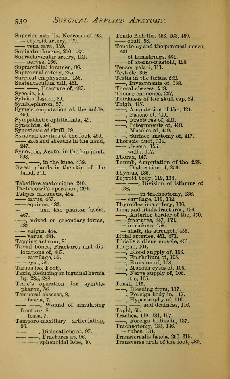 Superior maxilla, Necrosis of, 93. thyroid artery, 120. vena cava, 159. Supinator longus, 210, -^7. Supraclavicular artery, 121. nerves, 166. Supraorbital foramen, 86. Suprai-enal ai-tery, 265. Surgical emphysema, 156. Sustentaculum tali, 461. , Fracture of, 487. Sycosis, .56. Sylvian fissure, 29. Symbleph.aron, 57. Syme's amputation at the ankle, 490. Sympathetic opMlialmia, 49. Synecliise, 44. Synostosis of skull, 19. Synovial cavities of tbe foot, 489. —— sacs and sheaths in the hand, 247. Synovitis, Acute, in the hij) joint, 398. , , in the knee, 439. Sweat glands in the skin of the hand, 241. Tabatifere anatomique, 240. Tagliacozzi's operation, 204. Tahpes calcaneus, 484. cavus, 467. equinus, 483. and the plantar fascia, 467. , mixed or secondary forms, 485. valgus, 484. varus, 484. Tapping antrum, 81. Tarsal bones. Fractures and dis- locations of, 487. cartilage, 55. cyst, 56. Tarsus (see Foot). Taxis, Reducing an inguinal hernia by, 285, 288. Teale's operation for symble- pharon, 56. Temporal abscess, 8. fascia, 7. , Wound of simulating fracture, 8. fossa, 7. Temporomaxillary articulation, 96. , Dislocations at, 97. — , Fractures at, 96. sphenoidal lobe, 30. Tendo Ach'llis, 453, 403, 469. oculi, 58. Tenotomy and the peroneal nerve, 431. of hamstrings, 431. of sterno-mastoid, 126. Tensor palati. 111. Testicle, 368. Testis in the foetus, 282. , Investments of, 368. Thecal abscess, 248. 'J henar eminence, 237. Thickness of the skull cap, 24. Thigh, 417. , Amputation of the, 424. , Fasciae of, 419. , Fractures of, 421. , Integuments of, 418. , Muscles of, 419. , Surface anatomy of, 417. Thoracic duct, 334. viscera, 155. walls, 147. Thorax, 147. Thumb, Amputation of the, 253. , Dislocation of, 256. Thymus; 136. Thyroid body, 119, 138. , Division of isthmus of 138. in tracheotomy, 136. cartilage, 119, 132. Thyroidea ima artery, 136. Tibia and fibula fractures, 456. , Anterior border of the, 450. fractures, 447, 458. in rickets, 459. shaft, its strength, 456. Tibial arteries, 451, 471. Tibialis anticus muscle, 451. Tongue, 104. , Blood supply of, 106. , Epithelium of, 105. , Excision of, 108. , Mucous cysts of, 105. , Nerve supply of, 106. tie, 105. Tonsil, 115. , Bleeding from, 117. , Foreign body in, 117. , Hypertrophy of, 116. , , and deafness, 116. Tophi, 60. Trachea, 119, 131,157. , Foreign bodies in, 137. Tracheotomy, 133, 136. tubes, 131. Transversalis fascia, 2S0, 315. Transverse arch of the foot, 480.