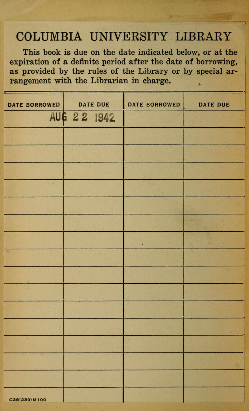 COLUMBIA UNIVERSITY LIBRARY This book is due on the date indicated below, or at the expiration of a definite period after the date of borrowing, as provided by the rules of the Library or by special ar- rangement with the Librarian in charge. DATE BORROWED DATE DUE DATE BORROWED DATE DUE AUI \ 2 2 1941 ! 1 i 1 ' C28(239)MI00