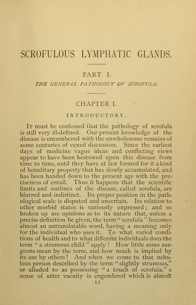 SCROFULOUS LYMPHATIC GLANDS. PART I. THE GENERAL PATHOLOGY OF SCROFULA. CHAPTER I. INTRODUCTORY. It must be confessed that the pathology of scrofula is still very ill-defined. Our present knowledge of the disease is encumbered with the unwholesome remains of some centuries of vexed discussion. Since the earliest days of medicine vague ideas and conflicting views appear to have been bestowed upon this disease from time to time, until they have at last formed for it a kind of hereditary property that has slowly accumulated, and has been handed down to the present age with the pre- ciseness of entail. Thus it happens that the scientific limits and outlines of the disease, called scrofula, are blurred and indistinct. Its proper position in the path- ological scale is disputed and uncertain. Its relation to other morbid states is variously expressed; and so broken up are opinions as to its nature that, unless a precise definition be given, the term  scrofula  becomes almost an untranslatable word, having a meaning only for the individual who uses it. To what varied condi- tions of health and to what different individuals does the term  a strumous child  apply ! How little some sur- geons mean by the term, and how much is implied by its use by others ! And when we come to that nebu- lous person described by the term  slightly strumous, or alluded to as possessing  a touch of scrofula, a sense of utter vacuity is engendered which is almost