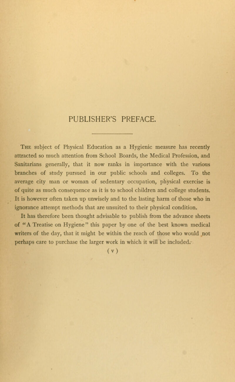 PUBLISHER'S PREFACE. The subject of Physical Education as a Hygienic measure has recently attracted so much attention from School Boards, the Medical Profession, and Sanitarians generally, that it now ranks in importance with the various branches of study pursued in our public schools and colleges. To the average city man or woman of sedentary occupation, physical exercise is of quite as much consequence as it is to school children and college students. It is however often taken up unwisely and to the lasting harm of those who in ignorance attempt methods that are unsuited to their physical condition. It has therefore been thought advisable to publish from the advance sheets of A Treatise on Hygiene this paper by one of the best known medical writers of the day, that it might be within the reach of those who would not perhaps care to purchase the larger work in which it will be included.