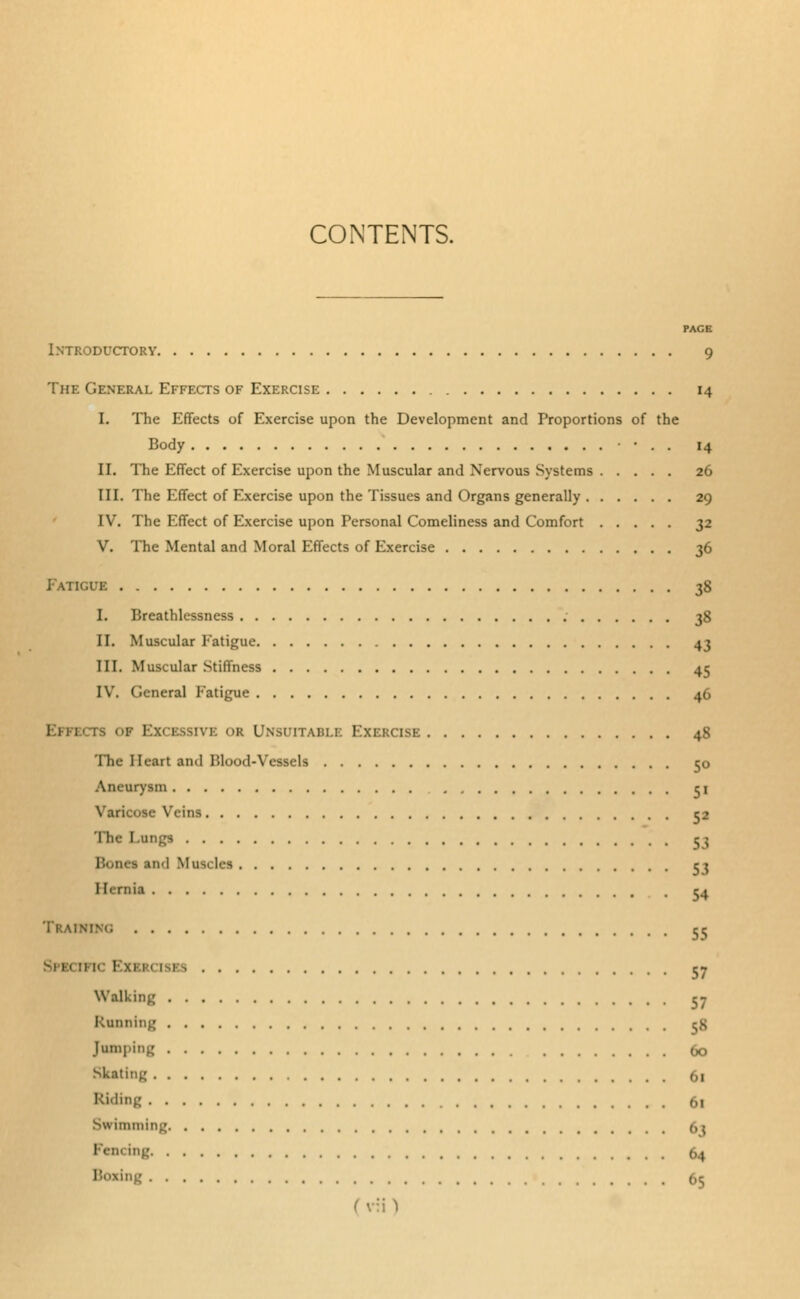 CONTENTS. PAGE Introductory 9 The General Effects of Exercise 14 I. The Effects of Exercise upon the Development and Proportions of the Body • . . 14 II. The Effect of Exercise upon the Muscular and Nervous Systems 26 III. The Effect of Exercise upon the Tissues and Organs generally 29 IV. The Effect of Exercise upon Personal Comeliness and Comfort 32 V. The Mental and Moral Effects of Exercise 36 Fatigue 38 I. Breathlessness 38 II. Muscular Fatigue 43 III. Muscular Stiffness 45 IV. General Fatigue 46 rs o» Excessive <>r Unsuitable Exercise 48 The I [eart and Blood-\ 50 Aneurysm c\ ■ V< ins 52 The Fungs c; and Musclei I[ernia Train 53 54 55 57 Walking cy Running 58 Jumping 60 Skating 61 Riding 61 Swimming 63 Fencing 64 65 ( v:i )