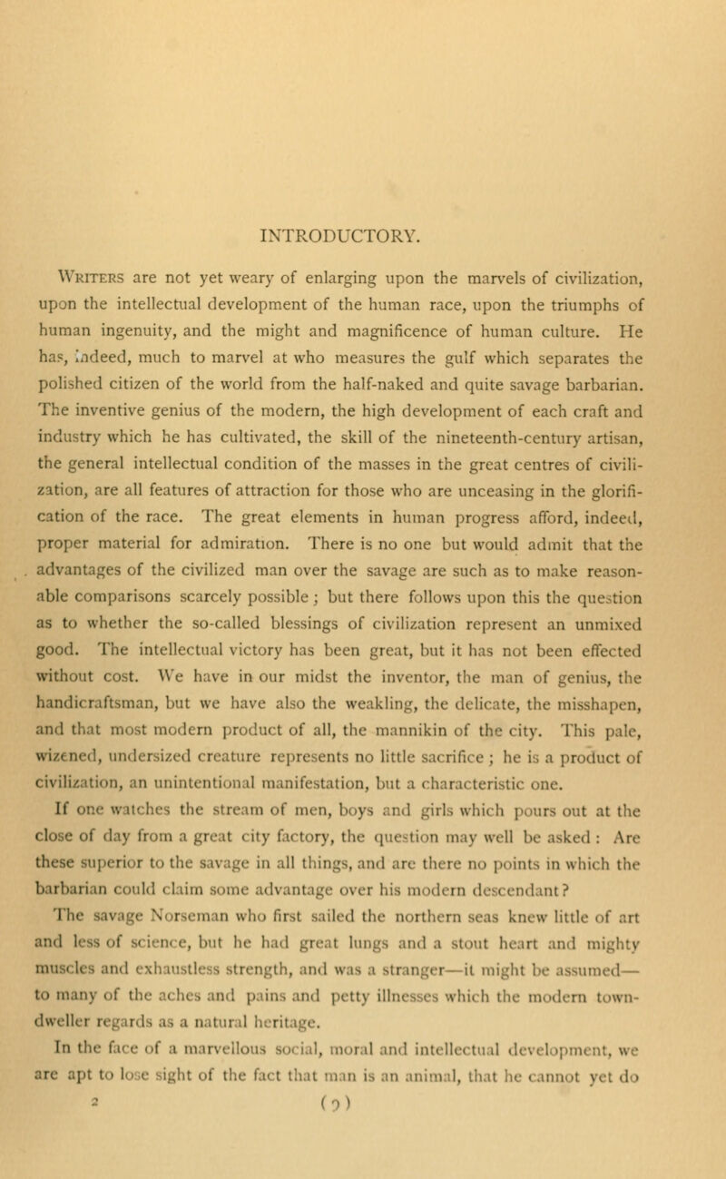 INTRODUCTORY. Writers are not yet weary of enlarging upon the marvels of civilization, upon the intellectual development of the human race, upon the triumphs of human ingenuity, and the might and magnificence of human culture. He ha?, indeed, much to marvel at who measures the gulf which separates the polished citizen of the world from the half-naked and quite savage barbarian. The inventive genius of the modern, the high development of each craft and industry which he has cultivated, the skill of the nineteenth-century artisan, the general intellectual condition of the masses in the great centres of civili- zation, are all features of attraction for those who are unceasing in the glorifi- cation of the race. The great elements in human progress afford, indeed, proper material for admiration. There is no one but would admit that the advantages of the civilized man over the savage are such as to make reason- able comparisons scarcely possible ; but there follows upon this the question as to whether the so-called blessings of civilization represent an unmixed good. The intellectual victory has been great, but it has nut been effected without cost. We have in our midst the inventor, the man of genius, the handicraftsman, but we have also the weakling, the delicate, the misshapen, and that most modern product of all, the mannikin of the city. This pale, wizened, undersized creature represents no little sacrifice ; he is a product of civilization, an unintentional manifestation, but a characteristic one. If one watches the stream of men, 1 -ill., which pours out at the close of day from a great city factory, the question may well be asked : Are these superior to the savage in all things, and are there no points m which the barbari in could < (aim some advantage over his modern descendant? The savage N TSeman who first sailed the northern seas knew little of an and e, DUt lie had gre and a stout heart and mighty tnd exhau rength, and was a Bt t might be assumed— to many of tin- aches and pains ami petty illnesses which the modern town- dwellei o i natural inrii In the face of a marvellous so, i,,i, moral and intellectual development, we arc apt to at of the fact that man is an animal, that lie cannot yet <l »