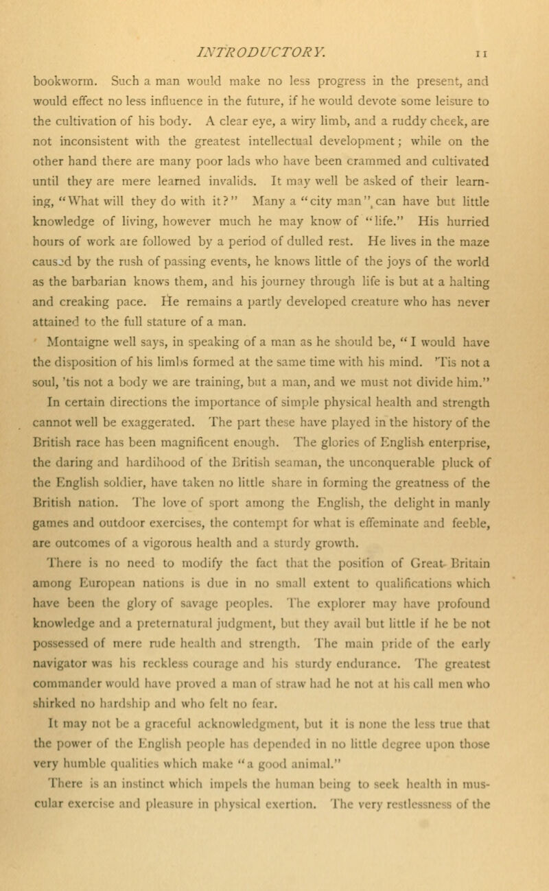 bookworm. Such a man would make no less progress in the present, and would effect no less influence in the future, if he would devote some leisure to the cultivation of his body. A clear eye, a wiry limb, and a ruddy cheek, are not inconsistent with the greatest intellectual development; while on the other hand there are many poor lads who have been crammed and cultivated until they are mere learned invalids. It may well be asked of their learn- ing, What will they do with it? Many a city man can have but little knowledge of living, however much he may know of life. His hurried hours of work are followed by a period of dulled rest. He lives in the maze caused by the rush of passing events, he knows little of the joys of the world as the barbarian knows them, and his journey through life is but at a halting and creaking pace. He remains a partly developed creature who has never attained to the full stature of a man. Montaigne well says, in speaking of a man as he should be,  I would have the disposition of his limbs formed at the same time with his mind. Tis not a soul, 'tis not a body we are training, but a man, and we must not divide him. In certain directions the importance of simple physical health and strength cannot well be exaggerated. The part these have played in the history of the British race has been magnificent enough. The gl ! English enterprise, the daring and hardihood of the British seaman, the unconquerable pluck of the English soldier, have taken no little share in forming the greatness of the British nation. The love of sport among ! uglish, the delight in manly games and outdoor exercises, the contempt for what is effeminate and fei are outcomes of a vigorous health and a sturdy growth. re is no need to modify the fact that the position of (Ire.it Britain among European nations is due in no small extent to qualifications which have been the gl tplorer may have profound knowledge and a preternatural judgment, but they avail but little if he be not possessed of men- rude health and strength. The main pride of the early navigator was his reck nd his sturdy endurance. The commander would have proved a man of straw had he not at his call men who shirked no h irdship and who felt no fear. It may doI 1 .1 ai knowledgment, but it is none th< true that the ; I nglish p< 1 in no lit e upon tb very humble qualities whii h □ good animal. m instinct which impels the human being to seek health in mua- cul.n and pleasure in physical exertion. Tin • the