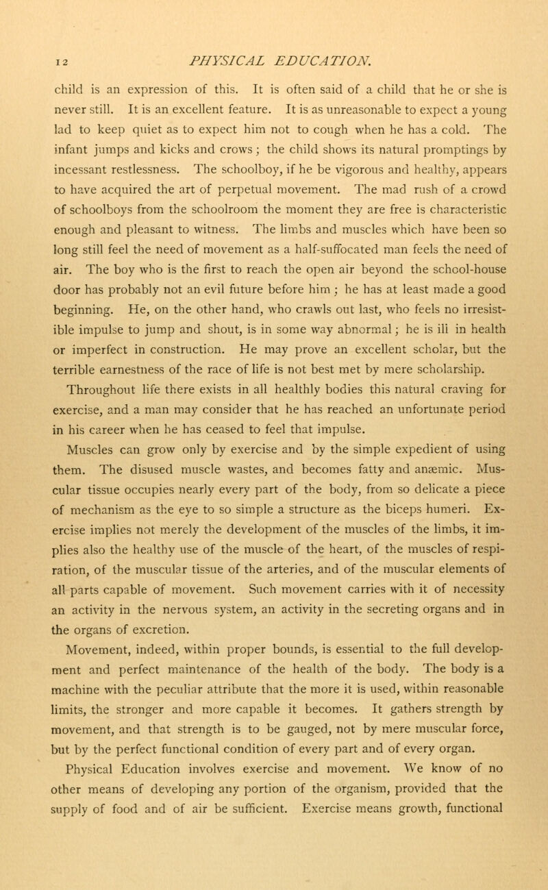 child is an expression of this. It is often said of a child that he or she is never still. It is an excellent feature. It is as unreasonable to expect a young lad to keep quiet as to expect him not to cough when he has a cold. The infant jumps and kicks and crows; the child shows its natural promptings by incessant restlessness. The schoolboy, if he be vigorous and healthy, appears to have acquired the art of perpetual movement. The mad rush of a crowd of schoolboys from the schoolroom the moment they are free is characteristic enough and pleasant to witness. The limbs and muscles which have been so long still feel the need of movement as a half-suffocated man feels the need of air. The boy who is the first to reach the open air beyond the school-house door has probably not an evil future before him ; he has at least made a good beginning. He, on the other hand, who crawls out last, who feels no irresist- ible impulse to jump and shout, is in some way abnormal; he is ill in health or imperfect in construction. He may prove an excellent scholar, but the terrible earnestness of the race of life is not best met by mere scholarship. Throughout life there exists in all healthly bodies this natural craving for exercise, and a man may consider that he has reached an unfortunate period in his career when he has ceased to feel that impulse. Muscles can grow only by exercise and by the simple expedient of using them. The disused muscle wastes, and becomes fatty and anaemic. Mus- cular tissue occupies nearly every part of the body, from so delicate a piece of mechanism as the eye to so simple a structure as the biceps humeri. Ex- ercise implies not merely the development of the muscles of the limbs, it im- plies also the healthy use of the muscle of the heart, of the muscles of respi- ration, of the muscular tissue of the arteries, and of the muscular elements of all parts capable of movement. Such movement carries with it of necessity an activity in the nervous system, an activity in the secreting organs and in the organs of excretion. Movement, indeed, within proper bounds, is essential to the full develop- ment and perfect maintenance of the health of the body. The body is a machine with the peculiar attribute that the more it is used, within reasonable limits, the stronger and more capable it becomes. It gathers strength by movement, and that strength is to be gauged, not by mere muscular force, but by the perfect functional condition of every part and of every organ. Physical Education involves exercise and movement. We know of no other means of developing any portion of the organism, provided that the supply of food and of air be sufficient. Exercise means growth, functional