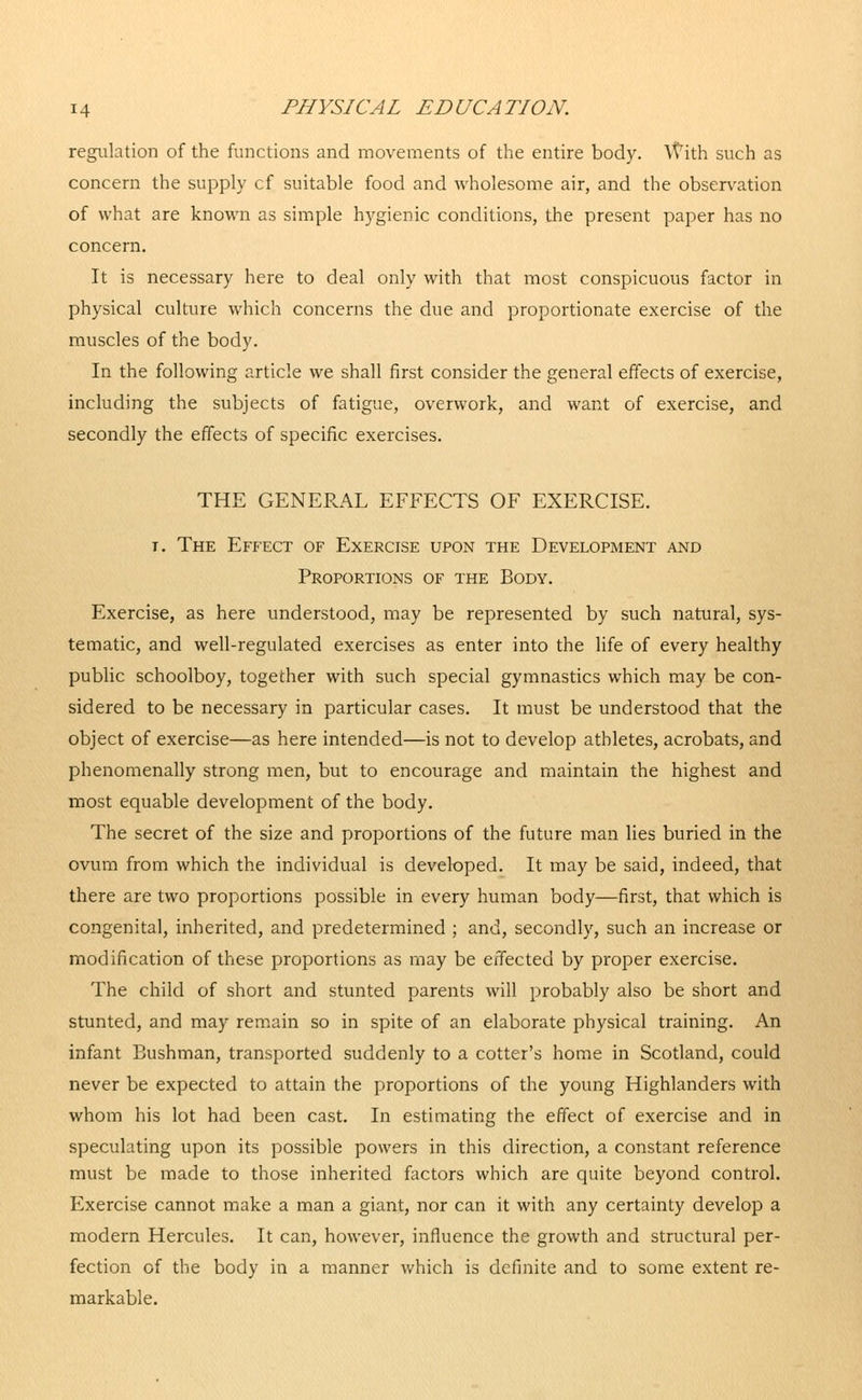 regulation of the functions and movements of the entire body. With such as concern the supply cf suitable food and wholesome air, and the observation of what are known as simple hygienic conditions, the present paper has no concern. It is necessary here to deal only with that most conspicuous factor in physical culture which concerns the due and proportionate exercise of the muscles of the body. In the following article we shall first consider the general effects of exercise, including the subjects of fatigue, overwork, and want of exercise, and secondly the effects of specific exercises. THE GENERAL EFFECTS OF EXERCISE. r. The Effect of Exercise upon the Development and Proportions of the Body. Exercise, as here understood, may be represented by such natural, sys- tematic, and well-regulated exercises as enter into the life of every healthy public schoolboy, together with such special gymnastics which may be con- sidered to be necessary in particular cases. It must be understood that the object of exercise—as here intended—is not to develop athletes, acrobats, and phenomenally strong men, but to encourage and maintain the highest and most equable development of the body. The secret of the size and proportions of the future man lies buried in the ovum from which the individual is developed. It may be said, indeed, that there are two proportions possible in every human body—first, that which is congenital, inherited, and predetermined ; and, secondly, such an increase or modification of these proportions as may be effected by proper exercise. The child of short and stunted parents will probably also be short and stunted, and may remain so in spite of an elaborate physical training. An infant Bushman, transported suddenly to a cotter's home in Scotland, could never be expected to attain the proportions of the young Highlanders with whom his lot had been cast. In estimating the effect of exercise and in speculating upon its possible powers in this direction, a constant reference must be made to those inherited factors which are quite beyond control. Exercise cannot make a man a giant, nor can it with any certainty develop a modern Hercules. It can, however, influence the growth and structural per- fection of the body in a manner which is definite and to some extent re- markable.