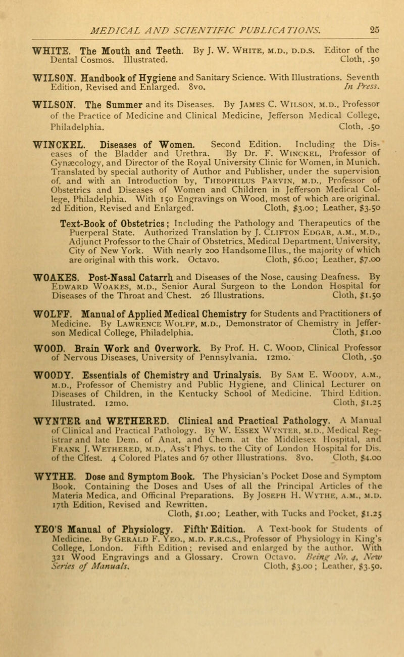 WHITE. The Mouth and Teeth. By J. W. White, m.d., d.d.s. Editor of the Dental Cosmos. Illustrated. Cloth, .50 WILSON. Handbook of Hygiene and Sanitary Science. With Illustrations. Seventh Edition, Revised and Enlarged. 8vo. hi Press. WILSON. The Summer and its Diseases. By James C. Wilson, m.d., Professor of the Practice of Medicine and Clinical Medicine, Jefferson Medical College, Philadelphia. Cloth, .50 WINCKEL. Diseases of Women. Second Edition. Including the Dis- eases of the Bladder and Urethra. By Dr. F. Winxkel, Professor of Gynaecology, and Director of the Royal University Clinic for Women, in Munich. Translated by special authority of Author and Publisher, under the supervision of. and with an Introduction by, Theophilus Parvin, m.d., Professor of Obstetrics and Diseases of Women and Children in Jefferson Medical Col- lege, Philadelphia. With 150 Engravings on Wood, most of which are original. 2d Edition, Revised and Enlarged. Cloth, $3.00; Leather, 53.50 Text-Book of Obstetrics; Including the Pathology and Therapeutics of the Puerperal State. Authorized Translation by J. Clifton Edgar, a.m., m.d., Adjunct Professor to the Chair of Obstetrics, Medical Department, University, City of New York. With nearly 200 Handsome Illus., the majority of which are original with this work. Octavo. Cloth, 56.00; Leather, $7.00 WOAKES. Post-Nasal Catarrh and Diseases of the Nose, causing Deafness. By EDWARD WOAKES, m.d., Senior Aural Surgeon to the London Hospital for Diseases of the Throat and Chest. 26 Illustrations. Cloth, 51.50 WOLFF. Manual of Applied Medical Chemistry for Students and Practitioners of Medicine. By Lawrence Wolff, m.d., Demonstrator of Chemistry in Jeffer- son Medical College, Philadelphia. Cloth, $1.00 WOOD. Brain Work and Overwork. By Prof. H. C. Wood, Clinical Professor of Nervous Diseases, University of Pennsylvania. i2mo. Cloth, .50 WOODY. Essentials of Chemistry and Urinalysis. By Sam E. Woody, a.m., m.d., Professor of Chemistry and Public Hygiene, and Clinical Lecturer on Diseases of Children, in the Kentucky School of Medicine. Third Edition. Illustrated. i2mo. Cloth, 51.25 WYNTER and WETHERED. Clinical and Practical Pathology. A Manual of Clinical and Practical Pathology. By W. ESSBX WYNTER, m.i>.. Medical Reg- istrar and late Dem. of Anat. and Chem. at the Middlesex Hospital, and FRANK I. WETHERED, m.d.. Ass't Phys. to the City of London Hospital for Dis. of the Chest. 4 Colored Plates and 67 other Illustrations. 8vo. Cloth, 54.00 WYTHE. Dose and Symptom Book. The Physician's Pocket Dose and Symptom Book. Containing the Doses and Uses of all the Principal Articles of the Materia Medica, and Officinal Preparations. By Joseph II. Wythe, a.m., m.d. 17th Edition, Revised and Rewritten. Cloth, 51.00; Leather, with Tucks and Pocket, 51.25 YEO'S Manual of Physiology. Fifth Edition. A Textbook f..r Students of Medicine. By GERALD I. YBO., M.D, k.k.c.s., Professor of Physiology in King's College, London. Fifth Edition; revised and enlarged b) the author. With 321 Wood Engravings and ■ Glossary. Crown Octavo. Brimjf No. /. <S of Manuals. Cloth. 53.00; Leather, 5350.