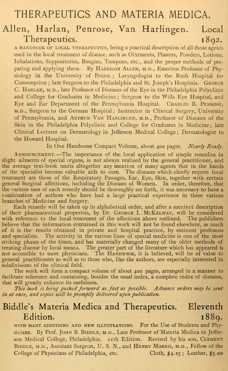 Allen, Harlan, Penrose, Van Harlingen. Local Therapeutics. 1892. a handbook of local therapeutics, being a practical description of all those agents used in the local treatment of disease, such as Ointments, Plasters, Powders, Lotions, Inhalations, Suppositories, Bougies, Tampons, etc., and the proper methods of pre- paring and applying them. By Harrison Allen, m.d., Emeritus Professor of Phy- siology in the University of Penna.; Laryngologist to the Rush Hospital for Consumption ; late Surgeon to the Philadelphia and St. Joseph's Hospitals. George C. Harlan, m.d., late Professor of Diseases of the Eye in the Philadelphia Polyclinic and College for Graduates in Medicine; Surgeon to the Wills Eye Hospital, and Eye and Ear Department of the Pennsylvania Hospital. Charles B. Penrose, m.d., Surgeon to the German Hospital; Instructor in Clinical Surgery, University of Pennsylvania, and Arthur Van Harlingen, m.d., Professor of Diseases of the Skin in the Philadelphia Polyclinic and College for Graduates in Medicine; late Clinical Lecturer on Dermatology in Jefferson Medical College; Dermatologist to the Howard Hospital. In One Handsome Compact Volume, about 400 pages. Nearly Ready. Announcement.—The importance of the local application of simple remedies in slight ailments of special organs, is not always realized by the general practitioner, and the average text-book omits altogether any mention of many agents that in the hands of the specialist become valuable aids to cure. The diseases which chiefly require local treatment are those of the Respiratory Passages, Ear, Eye, Skin, together with certain general Surgical affections, including the Diseases of Women. In order, therefore, that the various uses of each remedy should be thoroughly set forth, it was necessary to have a combination of authors who have had a large practical experience in these various branches of Medicine and Surgery. Each remedy will be taken up in alphabetical order, and after a succinct description of their pharmaceutical properties, by Dr. George I. McKelway, will be considered with reference to the local treatment of the affections above outlined. The publishers believe that the information contained in this work will not be found elsewhere, as much of it is the results obtained in private and hospital practice, by eminent professors and specialists. The activity in the various lines of special medicine is one of the most striking phases of the times, and has materially changed many of the older methods of treating disease by local means. The greater part of the literature which has appeared is not accessible to most physicians. The Handbook, it is believed, will be of value to general practitioners as well as to those who, like the authors, are especially interested in subdivisions of the clinical field. The work will form a compact volume of about 400 pages, arranged in a manner to facilitate reference and containing, besides the usual index, a complete index of diseases, that will greatly enhance its usefulness. This book is being pushed forward as fast as possible. Advance orders may be sent in at once, and copies will be promptly delivered upon publication. Biddle's Materia Medica and Therapeutics. Eleventh Edition. 1889. with many additions and new illustrations. For the Use of Students and Phy- sicians. By Prof. John B. Biddle, m.d., Late Professor of Materia Medica in Jeffer- son Medical College, Philadelphia, nth Edition. Revised by his son, Clement Biddle, m.d., Assistant Surgeon, U. S. N., and Henry Morris, m.d., Fellow of the College of Physicians of Philadelphia, etc. Cloth, $4.25 ; Leather, $5.00