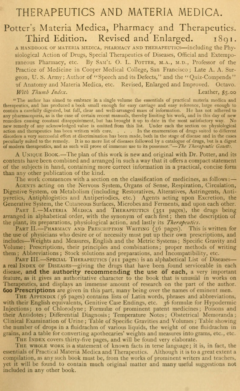 Potter's Materia Medica, Pharmacy and Therapeutics. Third Edition. Revised and Enlarged. 1891. a handbook of materia medica, pharmacv and therapeutics—including the Phy- siological Action of Drugs, Special Therapeutics of Diseases, Official and Extempo- raneous Pharmacy, etc. By Sam'l O. L. Potter, m.a., m.d., Professor of the Practice of Medicine in Cooper Medical College, San Francisco; Late A. A. Sur- geon, U. S. Army; Author of Speech and its Defects, and the Quiz-Compends of Anatomy and Materia Medica, etc. Revised, Enlarged and Improved. Octavo. With Thumb Index. Leather, $5.00 The author has aimed to embrace in a single volume the essentials of practical materia medica and therapeutics, and has produced a l>ook small enough for easy carriage and easy reference, large enough to contain a carefully digested, lmt full, clear and well-arranged mass of information. He has not adhered to any pharmacopoeia, as is the case of certain recent manuals, thereby limiting his work, and in this day of new remedies causing constant disappointment, but has brought it up to date in the most satisfactory way. No new remedy of any acknowledged value is omitted from this list. Under each the section on physiological action and therapeutics has been mitten with cire. ... In the enumeration of drugs suited to different disorders a very successful effort at discriminatk.n lias been made, both in the stage of disease and in the cases peculiarly suited to the remedy. It is no mere list of diseases followed by a catalogue of drugs, but is a digest of modern therapeutics, and as such will prove of immense use to its possessor.—The Therapititic Geaetti. A Unique Book.—The plan of this work, is new and original with Dr. Potter, and its contents have been combined and arranged in such a way that it offers a compact statement of the subjects in hand, containing more correct information in a practical, concise form than any other publication of the kind. The work commences with a section on the classification of medicines, as follows: — V.f.nts acting on the Nervous System, Organs of Sense, Respiration, Circulation, Digestive System, on Metabolism (including Restoratives, Alteratives, Astringents, Anti- pyretics, Antiphlogistics and Antiperiodics, etc.) Agents acting upon Excretion, the Generative System, the Cutaneous Surfaces, Microbes and Ferments, and upon each other. Part I.—Materia Medica and Therapeutics (351 pages), the drugs being arranged in alphabetical order, with the synonym of each first; then the description of the plant, its preparations, physiological action, and lastly its Therapeutic*. Part II.—Pharmacy and Prescription Writing (56 pages). This is written for the use of physicians who desire or of necessity must put up their own prescriptions, and includes—Weights and Measures, English and the Metric Systems; Specific Gravity and Volume; Prescriptions, their principles and combinations; proper methods of writing them; Abbreviations; Stock solutions and preparations, and Incompatibility, etc. Part III.—Special Therapeutics (211 pages) is an alphabetical List of Diseases— a real Index of Diseases—giving the drugs that have been found serviceable in each disease, and the authority recommending the use of each, a very important feature, as it gives an authoritative character to the book that is unusual in works on Therapeutics, and displays an immense amount of research <>n the part of the author. 600 Prescriptions are given in this part, many being over the names of eminent men. The Appendix (36 pages) contains lists of Latin words, phrases and abbreviations, with their English equivalents, Genitivi 1 Endings, e formulae for Hypodermic injections; 10 of Chlorodyne; Formula of prominent patent medicines; Poisons and their Antidote,; Differential Diagnosis; Temperature Notes; Cfostetrical Memoranda; Clinical Examination of Urine; Table of Specific Gravities and Volumes; Table showing the Dumber of drops in a fluidrai hro of various liquids, the weight of one fluidnu hm in grains, and a table for < inverting apot weights and n Qto grams, etc., etc. Tin Imh x covers thirty-five pages, and will be found very elaborate. 'I'm. wnoi b woi itement of known \.u ts in terse language; it is, in fact, the ials of Prai t< il Matei ia Medica and Therapeutics. Although it is to a -teat extent a compilation, as an) su< h bonk must be, from the works of prominent writers and teachers, yet it will be found to contain much original matter and many useful suggestions not mi luded in any other book.