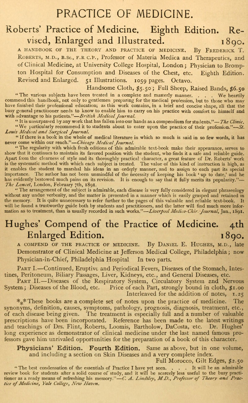 PRACTICE OF MEDICINE. Roberts' Practice of Medicine. Eighth Edition. Re- vised, Enlarged and Illustrated. 1890. A HANDBOOK OF THE THEORY AND PRACTICE OF MEDICINE. By FREDERICK T. Roberts, m.d., b.Sc, f.r c.P., Professor of Materia Medica and Therapeutics, and of Clinical Medicine, at University College Hospital, London; Physician to Bromp- ton Hospital for Consumption and Diseases of the Chest, etc. Eighth Edition. Revised and Enlarged. 51 Illustrations. 1059 pages. Octavo. Handsome Cloth, $5.50; Full Sheep, Raised Bands, #6.50  The various subjects have been treated in a complete and masterly manner. . . . We heartily commend this handbook, not only to gentlemen preparing for the medical profession, but to those who may have finished their professional education; as this work contains, in a brief and concise shape, all that the busy general practitioner needs to know to enable him to carry on his practice with comfort to himself and with advantage to his patients.—British Medical Journal.  It is unsurpassed by any work that has fallen into our hands as a compendium for students.— The Clinic. We particularly recommend it to students about to enter upon the practice of their profession.—St. Louis Medical and Surgical Journal.  If there is a book in the whole of medical literature in which so much is said in so few words, it has never come within our reach.—Chicago Medical Journal.  The regularity with which fresh editions of this admirable text-book make their appearance, serves to show that it continues to maintain its favored position with the student, who finds it a safe and reliable guide. Apart from the clearness of style and its thoroughly practical character, a great feature of Dr. Roberts' work is the systematic method with which each subject is treated. The value of this kind of instruction is high, as it enables the student to marshal his ideas in an orderly manner, and to assign to each part its special importance. The author has not been unmindful of the necessity of keeping his book ' up to date,' and he has evidently bestowed much pains on its revision. It is enough to say that it fully merits its popularity.— The Lancet, London, February 7th, 1891.  The arrangement of the subject is admirable, each disease is very fully considered in elegant phraseology without any undue verbosity, and the matter is presented in a manner which is easily grasped and retained in the memory. It is quite unnecessary to refer further to the pages of this valuable and reliable text-book. It will be found a trustworthy guide both by students and practitioners, and the latter will find much more infor- mation as to treatment, than is usually recorded in such works.—Liverpool Medico-Chir. Journal, Jan., 1891. Hughes' Compend of the Practice of Medicine. 4th Enlarged Edition. 1890. A COMPEND OF THE PRACTICE OF MEDICINE. By DANIEL E. HUGHES, M.D., late Demonstrator of Clinical Medicine at Jefferson Medical College, Philadelphia; now Physician-in-Chief, Philadelphia Hospital In two parts. Part I.—Continued, Eruptive and Periodical Fevers, Diseases of the Stomach, Intes- tines, Peritoneum, Biliary Passages, Liver, Kidneys, etc., and General Diseases, etc. Part II.—Diseases of the Respiratory System, Circulatory System and Nervous System; Diseases of the Blood, etc. Price of each Part, strongly bound in cloth, $1.00 Interleaved for the addition of notes, 1.25 *%*These books area complete set of notes upon the practice of medicine. The synonyms, definition, causes, symptoms, pathology, prognosis, diagnosis, treatment, etc., of each disease being given. The treatment is especially full and a number of valuable prescriptions have been incorporated. Reference has been made to the latest writings and teachings of Drs. Flint, Roberts, Loomis, Bartholow, DaCosta, etc. Dr. Hughes' long experience as demonstrator of clinical medicine under the last named famous pro- fessors gave him unrivaled opportunities for the preparation of a book of this character. Physicians' Edition. Fourth Edition. Same as above, but in one volume, and including a section on Skin Diseases and a very complete index. Full Morocco, Gilt Edges, $2.50  The best condensation of the essentials of Practice I have yet seen. ... It will be an admirable review book for students after a solid course of study, and it will be scarcely less useful to the busy practi- tioner as a ready means of refreshing his memory.—('. A. Lindsley, M.D., Professor of Theory and Prac- tice of Medicine, Yale College, New Haven.