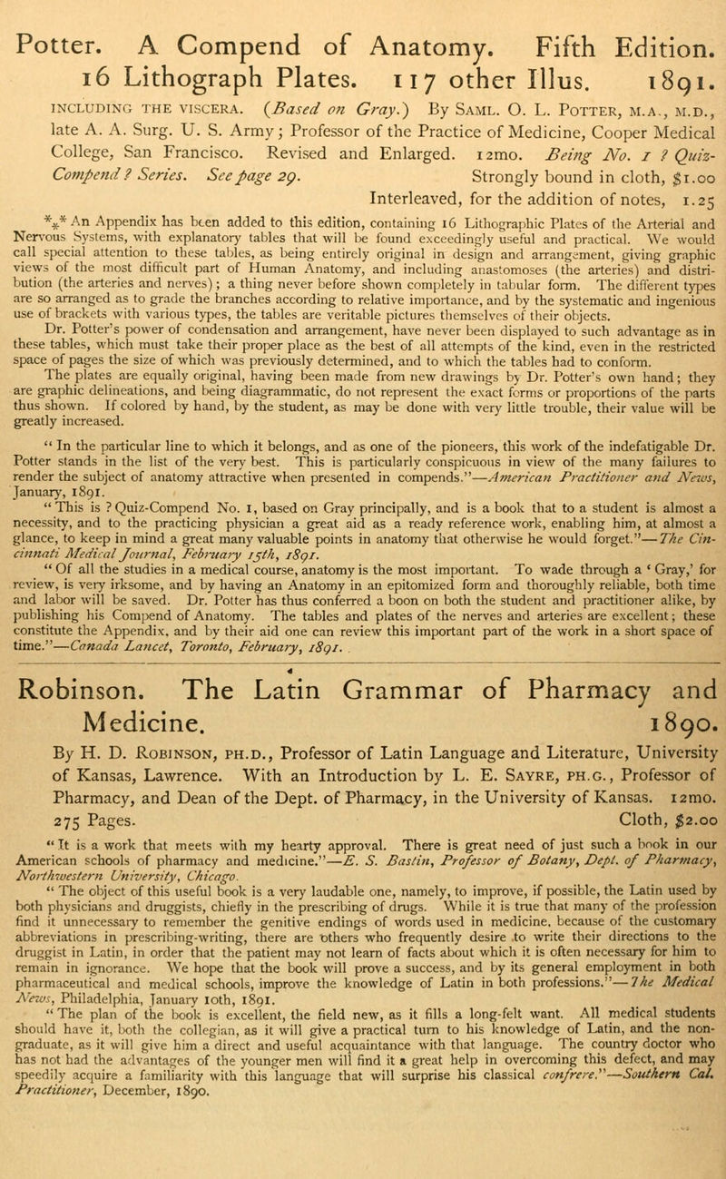 Potter. A Compend of Anatomy. Fifth Edition. 16 Lithograph Plates. 117 other Illus. 1891. including the viscera. {Based on Gray.) By Saml. 0. L. Potter, m.a,, m.d., late A. A. Surg. U. S. Army; Professor of the Practice of Medicine, Cooper Medical College, San Francisco. Revised and Enlarged. i2mo. Being No. I ? Quiz- Compend ? Series. Seepage 29. Strongly bound in cloth, $1.00 Interleaved, for the addition of notes, 1.25 \* An Appendix has been added to this edition, containing 16 Lithographic Plates of the Arterial and Nervous Systems, with explanatory tables that will be found exceedingly useful and practical. We would call special attention to these tables, as being entirely original in design and arrangement, giving graphic views of the most difficult part of Human Anatomy, and including anastomoses (the arteries) and distri- bution (the arteries and nerves); a thing never before shown completely in tabular form. The different types are so arranged as to grade the branches according to relative importance, and by the systematic and ingenious use of brackets with various types, the tables are veritable pictures themselves of their objects. Dr. Potter's power of condensation and arrangement, have never been displayed to such advantage as in these tables, which must take their proper place as the best of all attempts of the kind, even in the restricted space of pages the size of which was previously determined, and to which the tables had to conform. The plates are equally original, having been made from new drawings by Dr. Potter's own hand; they are graphic delineations, and being diagrammatic, do not represent the exact forms or proportions of the parts thus shown. If colored by hand, by the student, as may be done with very little trouble, their value will be greatly increased.  In the particular line to which it belongs, and as one of the pioneers, this work of the indefatigable Dr. Potter stands in the list of the very best. This is particularly conspicuous in view of the many failures to render the subject of anatomy attractive when presented in compends.—American Practitioner and News, January, 1891. This is ?Quiz-Compend No. 1, based on Gray principally, and is a book that to a student is almost a necessity, and to the practicing physician a great aid as a ready reference work, enabling him, at almost a glance, to keep in mind a great many valuable points in anatomy that otherwise he would forget.—The Cin- cinnati Medical Journal, Febiitary ijth, i8qi.  Of all the studies in a medical course, anatomy is the most important. To wade through a ' Gray,' for review, is very irksome, and by having an Anatomy in an epitomized form and thoroughly reliable, both time and labor will be saved. Dr. Potter has thus conferred a boon on both the student and practitioner alike, by publishing his Compend of Anatomy. The tables and plates of the nerves and arteries are excellent; these constitute the Appendix, and by their aid one can review this important part of the work in a short space of time.—Canada Lancet, Toronto, February, i8qi. I89O. Robinson. The Latin Grammar of Pharmacy and Medicine. By H. D. Robinson, ph.d., Professor of Latin Language and Literature, University of Kansas, Lawrence. With an Introduction by L. E. Sayre, ph.g., Professor of Pharmacy, and Dean of the Dept. of Pharmacy, in the University of Kansas. i2mo. 275 Pages. Cloth, $2.00 It is a work that meets with my hearty approval. There is great need of just such a book in our American schools of pharmacy and medicine.—E. S. Bastin, Professor of Botany, Dept. of Pharmacy, Northwestern University, Chicago.  The object of this useful book is a very laudable one, namely, to improve, if possible, the Latin used by both physicians and druggists, chiefly in the prescribing of drugs. While it is true that many of the profession find it unnecessary to remember the genitive endings of words used in medicine, because of the customary abbreviations in prescribing-writing, there are lathers who frequently desire .to write their directions to the druggist in Latin, in order that the patient may not learn of facts about which it is often necessary for him to remain in ignorance. We hope that the book will prove a success, and by its general employment in both pharmaceutical and medical schools, improve the knowledge of Latin in both professions.—Ike Medical News, Philadelphia, January loth, 1891.  The plan of the book is excellent, the field new, as it fills a long-felt want. All medical students should have it, both the collegian, as it will give a practical turn to his knowledge of Latin, and the non- graduate, as it will give him a direct and useful acquaintance with that language. The country doctor who has not had the advantages of the younger men will find it a great help in overcoming this defect, and may speedily acquire a familiarity with this language that will surprise his classical confrere.''''—Southern Cal. Practitioner, December, 1890.