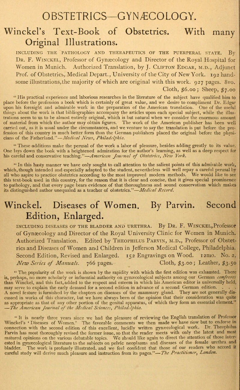 OBSTETRICS—GYNECOLOGY. Winckel's Text-Book of Obstetrics. With many Original Illustrations. INCLUDING THE PATHOLOGY AND THERAPEUTICS OF THE PUERPERAL STATE. By Dr. F. Winckel, Professor of Gynecology and Director of the Royal Hospital for Women in Munich. Authorized Translation, by J. Clifton Edgar, m.d., Adjunct Prof, of Obstetrics, Medical Depart., University of the City of New York. 192 hand- some illustrations,the majority of which are original with this work. 927 pages. 8vo. Cloth, $6.00; Sheep, $7.00  His practical experience and laborious researches in the literature of the subject have qualified him to place before the profession a book which is certainly of great value, and we desire to compliment Dr. Edgar upon his foresight and admirable work in the preparation of the American translation. One of the useful things about the work is that bibliographies accompany the articles upon each special subject, while the illus- trations seem to us to be almost entirely original, which is but natural when we consider the enormous amount of material from which the author may obtain figures. The work of the American publisher has been well carried out, as it is usual under the circumstances, and we venture to say the translation is put before the pro- fession of this country in much better form than the German publishers placed the original before the physi- cians of the Fatherland.—Medical News, Philadelphia.  These additions make the perusal of the work a labor of pleasure, besides adding greatly to its value. One lays down the book with a heightened admiration for the author's learning, as well as a deep respect for his careful and conservative teaching.—American Journal of Obstetrics, Nezv York.  In this hasty manner we have only sought to call attention to the salient points of this admirable work, which, though intended and especially adapted to the student, nevertheless will well repay a careful perusal by all who aspire to practice obstetrics according to the most improved modern methods. We would like to see this text-book used in this country, for the reason that it is clear and concise, that it gives special prominence to pathology, and that every page bears evidence of that thoroughness and sound conservatism which makes its distinguished author unequaled as a teacher of obstetrics.—Medical Record. Winckel. Diseases of Women. By Parvin. Second Edition, Enlarged. including diseases of the bladder and urethra. By Dr. F. Winckel,Professor of Gynaecology and Director of the Royal University Clinic for Women in Munich. Authorized Translation. Edited by Theophilus Parvin, m.d., Professor of Obstet- rics and Diseases of Women and Children in Jefferson Medical College, Philadelphia. Second Edition, Revised and Enlarged. 152 Engravings on Wood. i2mo. No. 2, New Series of Manuals. 766 pages. Cloth, $3.00; Leather, $3.50  The popularity of the work is shown by the rapidity with which the first edition was exhausted. There is, perhaps, no more scholarly or influential authority on gynaecological subjects among our German confreres than Winckel, and this fact, added to the respect and esteem in which his American editor is universally held, may serve to explain the early demand for a second edition in advance of a second German edition. A novel feature is furnished by the chapters on diseases of the mammary gland. They are not generally dis- cussed in works of this character, but we have always been of the opinion that their consideration was quite as appropriate as that of any other portion of the genital apparatus, of which they form an essential element. — The American Journal of the Medical Sciences, Philadelphia.  It is nearly three years since we had the pleasure of reviewing the English translation of Professor Winckel's ' Diseases of Women.' The favorable comments we then made we have now but to endorse in connection with the second edition of this excellent, lucidly written gynaecological work. Dr. Theophilus Parvin has most thoroughly revised the former issue, so that the reader meets with only the latest and most, matured opinions on the various debatable topics. We should like again to direct the attention of those inter- ested in gynaecological literature to the subjects on pelvic neoplasms and diseases of the female urethra and bladder. The work is profusely illustrated, and we feel confident that those of our readers who accord it careful study will derive much pleasure and instruction from its pages.—The Practitioner, London.