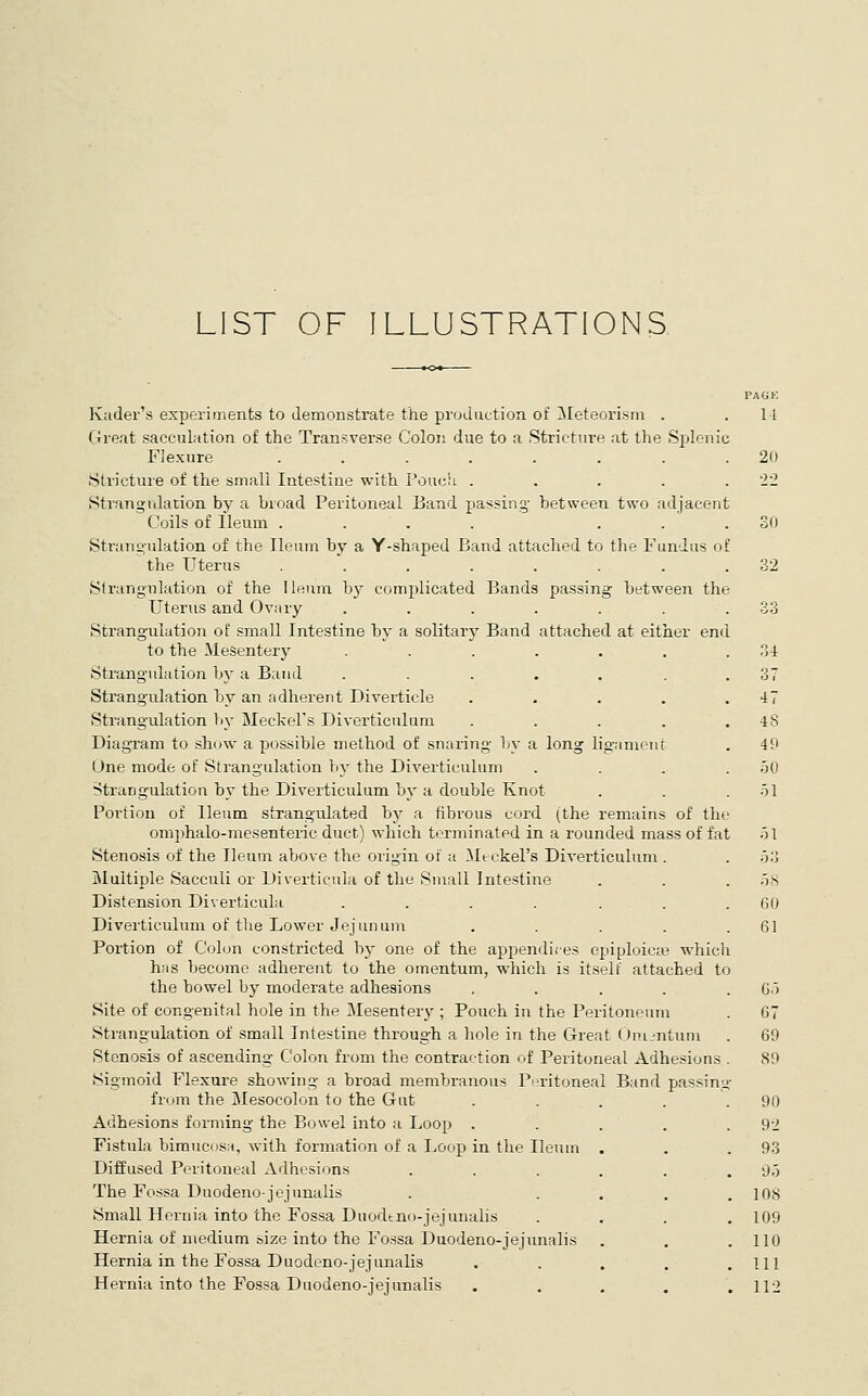 LIST OF ILLUSTRATIONS Kader's experiments to demonstrate the production of Meteorism . Great sacculation of the Transverse Colon due to a Stricture at the Splenic Flexure ....... Stricture of the small Intestine with Pouch .... StrangiJation by a broad Peritoneal Band passing- between two adjacen Coils of Ileum .... . . Strangulation of the Ileum by a Y-shaped Band attached to the Fundus o the Uterus ....... Slrangnlation of the Ileum by complicated Bands passing hetween the Uterus and Ovary .... Strangulation of small Intestine hy a solitarj' Band attached at either end to the Mesenter)^ ...... Strangulation by a Band ...... Strangidation by an adherent Diverticle .... Strangulation by Meckel's Diverticulum .... Diagram to show a possible method of snaring by a long liganiorit One mode of Strangulation by the Diverticulum Strangulation by the Diverticulum hy a double Knot Portion of Ileum strangulated by a tibrous cord (the remains of th' omphalo-mesenteric duct) which terminated in a rounded mass of fat Stenosis of the Ileum above the origin of a Meckel's Diverticulum Multiple Sacculi or Diverticula of the Small Intestine Distension Diverticula ..... Diverticulum of the Lower Jejunum Portion of Colon constricted by one of the appendices epiploicte which has become adherent to the omentum, which is itself attached to the bowel by moderate adhesions . . . . . Site of congenital hole in the Mesentery; Pouch in the Peritoneum Strangulation of small Intestine throug-h a hole in the Great (Jniiutum Stenosis of ascending Colon from the contraction of Peritoneal Adhesions . Sigmoid Flexure showing a broad membranous Peritoneal Band passing from the Mesocolon to the Gut Adhesions forming the Bowel into a Loop . Fistula bimneos.H, with formation of a Loop in the Ileum Diffused Peritoneal Adhesions The Fossa Duodeno-jejunalis Small Hernia into the Fossa Duodtno-jejunalis Hernia of medium size into the Fossa Duodeno-jejunalis Hernia in the Fossa Duodeno-jejunalis Hernia into the Fossa Duodeno-jejunalis PAGK 11 20 34 47 48 49 50 .51 GO 61 G.') G7 69 89 90 92 93 9.) lOS 109 110 111 112