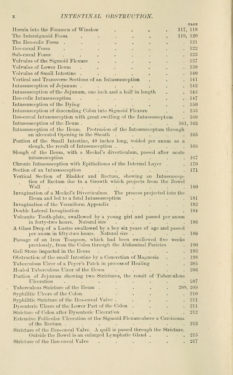PAGE Hernia into the Foramen of Winslow .... 117, 118 The Tntersigmoid Fossa . . . . . . 119, 120 The Ileo-colic Fossa . . . . . . . .121 Ileo-ctecal Fossa ........ 122 Sub'Csecal Fossa3 ........ 123 Volvulus of the Sigmoid Flexure .' . . . . . 127 Volvulus of Lower Ileum . . . . . . . 138 Volvulus of Small Intestine ....... 140 Vertical and Transverse Sections of an Intussusception . , . 141 Intussusception of Jejunum ....... 142 Intussusception of the Jejunum, one inch and a half in length . . 143 Ileo-colic Intussusception . . . . . . . . 147 Intussusception of the Dying . . . . . ,150 Intussusception of descending Colon into Sigmoid Flexure . . 155 Ileo-c^cal Intussusception with great swelling of the Intussusceptum . 160 Intussusception of the Ileum . . . . . . 161, 163 Intussusception of the Ileum. Protrusion of the Intussusceptum through an ulcerated Opening in the Sheath . . , . .165 Portion of the Small Intestine, 40 inches long, voided per anum as a slough, the result of Intussusception ..... 166 Slough of the Ileum, with a Meckel's diverticulum, passed after acute intussusception ....... 167 Chronic Intussusception with Ejjithelioma of the Internal Layer . .170 Section of an Intussusception ...... 171 Vertical Section of Bladder and Rectum, showing an Intussuscep- tion of Eectum due to a Growth which projects from the Bowel Wall 180 Invagination of a Meckel's Diverticulum. The process projected into the Ileum and led to a fatal Intussusception .... 181 Invagination of the Vermiform Appendix ..... 182 Double Lateral Invagination . . . . . .184 Vulcanite Tooth-plate, swallowed by a young girl and passed per anum in forty-two hours. Natural size . . . . .186 A Glass Drop of a Lustre swallowed by a boy six years of age and passed per anum in fifty-two hours. Natural size . . . .186 Passage of an Iron Teaspoon, which had been swallowed five weeks previously, from the Colon through the Abdominal Parietes . 190 Gall Stone impacted in the Ileum . . . . . .193 Obstruction of the small Intestine bj' a Concretion of Magnesia . .198 Tuberculous Ulcer of a Peyer's Patch in process of Healing . . 205 Healed Tuberculous Ulcer of the Ileum ..... 206 Portion of Jejunum showing two Strictures, the result of Tuberculous Ulceration ........ 207 208, 209 . 210 . 211 .211 . 212 ure above a Carcinoma Tuberculous Stricture of the Ileum . Syphilitic Ulcers of the Colon Syphilitic Stricture of the Ileo-ca3cal Valve . Dysenteric Ulcers of the Lower Part of the Colon Stricture of Colon after Dysenteric Ulceration Extensive Follicular Ulceration of the Sigmoid Flex of the Rectum ........ 213 Stricture of the Ueo-cjecal Valve. A quill is passed through the Stricture. Outside the Bowel is an enlarged Lymphatic Gland . . .215 Stricture of the Ileo-cajcal Valve ...... 217