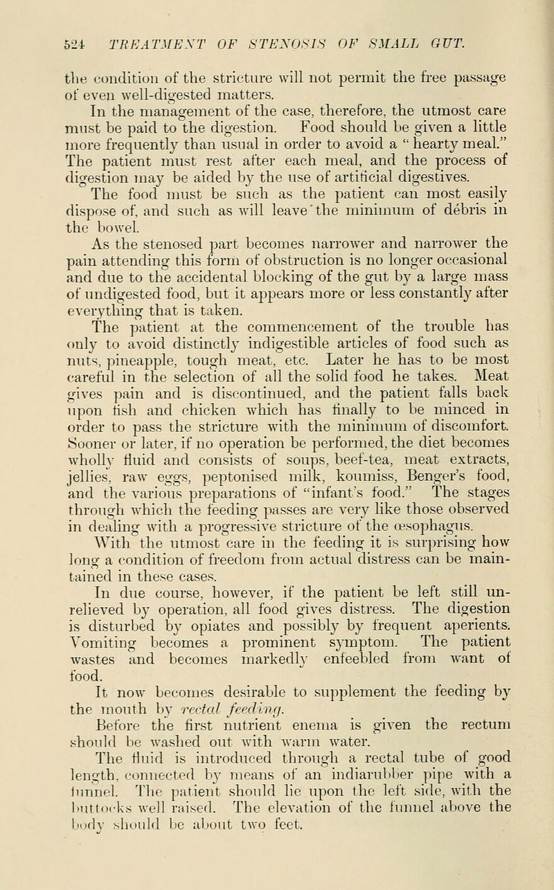 the condition of the stricture will not permit the free passage of even well-digested matters. In the management of the case, therefore, the utmost care must be paid to the digestion. Food .should be given a httle more frequently than usual in order to avoid a  hearty meal. The patient must rest after each meal, and the process of digestion may be aided by the use of artificial digestives. The food must be such as the patient can most easily dispose of, and such as will leave'the minimum of debris in the bowel As the stenosed part becomes narrower and narrower the pain attending this form of obstruction is no longer occasional and due to the accidental blocking of the gut by a large mass of undigested food, but it a23pears more or less constantly after everything that is taken. The patient at the commencement of the trouble has only to avoid distinctly indigestible articles of food such as nuts, pineapple, tough meat, etc. Later he has to be most careful in the selection of all the solid food he takes. Meat gives pain and is discontinued, and the patient falls back upon hsh and chicken which has finally to be minced in order to pass the stricture with the minimum of discomfort. Sooner or later, if no operation be performed, the diet becomes Avholly fluid and consists of soups, beef-tea, meat extracts, jellies'^ I'aw eggs, peptonised milk, koumiss, Benger's food, and the various preparations of infant's food. The stages through which the feeding passes are very like those observed in dealing with a progressive stricture of the oesophagus. With the utmost care in the feeding it is surprising how long a condition of freedom from actual distress can be main- tained in these cases. In due course, however, if the patient be left still un- relieved by operation, all food gives distress. The digestion is disturbed by opiates and possibly by frequent aperients; Vomiting becomes a prominent symptom. The patient Avastes and becomes markedly enfeebled from want of food. It now becomes desirable to supplement the feeding by the mouth by rectal feeding. Before the first nutrient enema is given the rectum should be washed out Avith warm water. The fluid is introduced through a rectal tube of good length, connected by means of an indiarubber pipe with a lunnel. The patient should lie upon the left side, with the buttocks well raised. The elevation of the finmel above the body shoidd be about two feet.