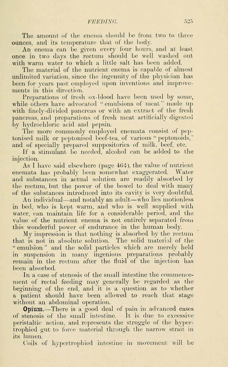 The amount, of the enoiiia should be from two to three ounces, and its temperature that of the body. An enema can be given every four hours, and at least once in two days the rectum should be well washed out with warm water to which a little salt has been added. The material of the nutrient enema is capable of almost unlimited variation, since the ingenuity of the physician has been for years past employed upon inventions and improve- ments in this direction. Preparations of fresh ox-blood have been used by some, while others have advocated  emulsions of meat made up with finely-divided pancreas or with an extract of the fresh pancreas, and preparations of fresh meat artificially digested by hydrochloric acid and pepsin. The more commonly employed enemata consist of pep- tonised milk or peptonised beef-tea, of various  peptonoids, and of specially prepared suppositories of milk, beef, etc. If a stimulant be needed, alcohol can be added to the injection. As I have said elsewhere (page 464), the value of nutrient enemata has probably been somewhat exaggerated. Water and substances in actual solution are readily absorbed by the rectum, but the power of the bowel to deal with many of the substances introduced into its cavity is very doubtful. An individual—and notably an adult—who lies motionless in bed, who is kept warm, and who is well supplied with water, can maintain life for a considerable period, and the value of the nutrient enema is not entirely separated from this wonderful power of endurance in the human body. My impression is that nothing is absorbed by the rectmn that is not in absolute solution. The solid material of the  emulsion and the solid particles which are merely held in suspension in many ingenious preparations probably remain in the rectum after the fluid of the injection has been absorbed. In a case of stenosis of the small intestine the commence- ment of rectal feeding may generally be regarded as the beginning of the end, and it is a question as to Avhether a patient should have been allowed to reach that stage without an abdominal operation. Opium.—There is a good deal of pain in advanced cases of stenosis of the small intestine. It is due to excessive peristaltic action, and represents the struggle of the hypers trophied gut to force material through the narrow strait in its lumen. Coils of hypertrophied intestine in movement will be