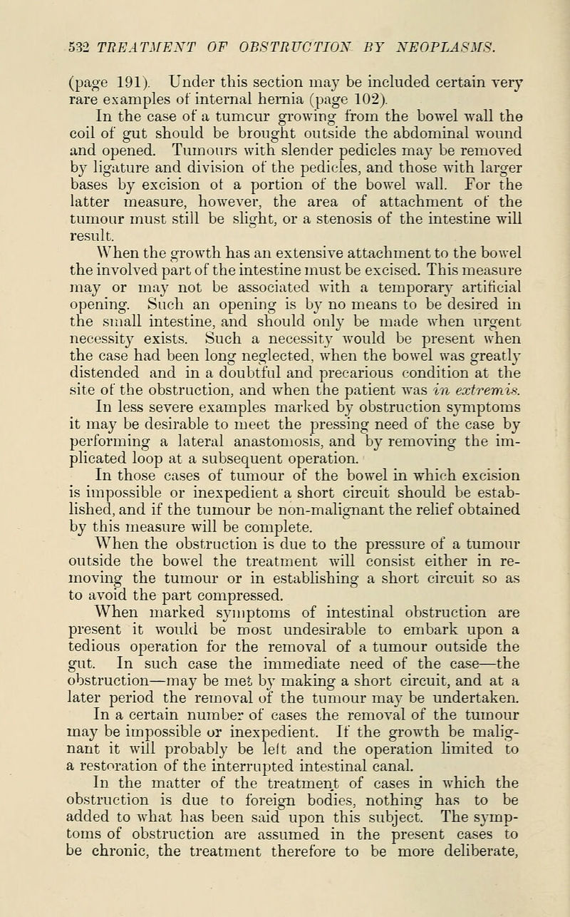 (page 191). Under this section may be included certain very rare examples of internal hernia (page 102). In the case of a tumcm' growing from the bowel wall the coil of gut should be brought outside the abdominal wound and opened. Tumours with slender pedicles may be remoTed by ligature and division of the pedicles, and those with larger bases by excision ot a portion of the bowel wall. For the latter measure, however, the area of attachment of the tumour must still be slight, or a stenosis of the intestine will result. When the growth has an extensive attachment to the bowel the involved part of the intestine must be excised. This measure may or may not be associated with a temporary' artificial opening. Such an opening is by no means to be desired in the small intestine, and should only be made when urgent necessity exists. Such a necessity Avould be present when the case had been long neglected, Avhen the bowel was greatly distended and in a doubtful and precarious condition at the site of the obstruction, and when the patient was in extremis. In less severe examples marlvcd by obstruction s}Tnptoms it may be desirable to meet the pressing need of the case by performing a lateral anastomosis, and by removing the im- plicated loop at a subsequent operation. In those cases of tumour of the bowel in which excision is impossible or inexpedient a short circuit should be estab- lished, and if the tumour be non-malignant the relief obtained by this measure will be complete. When the obstruction is due to the pressure of a tumour outside the bowel the treatment will consist either in re- moving the tumour or in establishing a short circuit so as to avoid the part compressed. When marked symptoms of intestinal obstruction are present it would be most undesirable to embark upon a tedious operation for the removal of a tumour outside the gut. In such case the immediate need of the case—the obstruction—may be met by making a short circuit, and at a later period the removal of the tumour may be undertaken. In a certain number of cases the removal of the tumour may be impossible or inexpedient. If the growth be malig- nant it will probably be lelt and the operation limited to a restoration of the interrupted intestinal canal. In the matter of the treatment of cases in which the obstruction is due to foreign bodies, nothing has to be added to what has been said upon this subject. The symp- toms of obstruction are assumed in the present cases to be chronic, the treatment therefore to be more deliberate.
