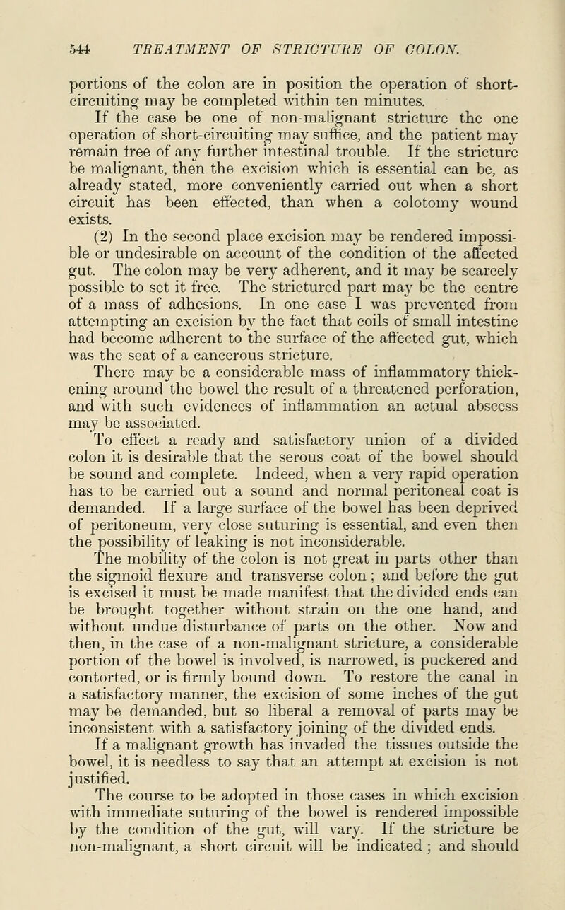 portions of the colon are in position the operation of short- circuiting may be completed within ten minutes. If the case be one of non-malignant stricture the one operation of short-circuiting may suffice, and the patient may remain Iree of any further intestinal trouble. If the stricture be malignant, then the excision which is essential can be, as already stated, more conveniently carried out when a short circuit has been eti'ected, than when a colotomy wound exists. (2) In the second place excision may be rendered impossi- ble or undesirable on account of the condition ot the affected gut. The colon may be very adherent, and it may be scarcely possible to set it free. The strictured part may be the centre of a mass of adhesions. In one case I was prevented from attempting an excision by the fact that coils of small intestine had become adherent to the surface of the affected gut, which was the seat of a cancerous stricture. There may be a considerable mass of inflammatory thick- ening around the bowel the result of a threatened perforation, and with such evidences of inflammation an actual abscess may be associated. To effect a ready and satisfactory union of a divided colon it is desirable that the serous coat of the bowel should be sound and complete. Indeed, when a very rapid operation has to be carried out a sound and normal peritoneal coat is demanded. If a large surface of the bowel has been depriverl of peritoneum, very close suturing is essential, and even then the possibility of leaking is not inconsiderable. The mobility of the colon is not great in parts other than the sigmoid flexure and transverse colon ; and before the gut is excised it must be made manifest that the divided ends can be brought together without strain on the one hand, and without undue disturbance of parts on the other. Xow and then, in the case of a non-malignant stricture, a considerable portion of the bowel is involved, is narrowed, is puckered and contorted, or is firmly bound down. To restore the canal in a satisfactory manner, the excision of some inches of the gut may be demanded, but so liberal a removal of parts may be inconsistent with a satisfactory joining of the divided ends. If a malignant growth has invaded the tissues outside the bowel, it is needless to say that an attempt at excision is not justified. The course to be adopted in those cases in which excision with immediate suturing of the bowel is rendered impossible by the condition of the gut, will vary. If the stricture be non-malignant, a short circuit will be indicated; and should