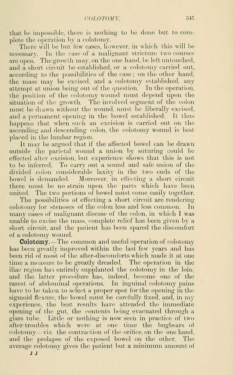 that bo impossible, there is nothing to be done but to com- plete the operation by a colotomy. There will be but few cases, however, in which this will be necessary. In the (-ase of a malignant stricture two courses are open. The growth may, on the one hand, be left untouched, and a short circuit be established, or a colotomy carried out, according to the possibilities of the case; on the other hand, the mass may be excised, and a colotomy established, any attempt at union being out of the (question. In the operation, the position of the colotomy wound must depend upon the situation of the growth. The involved segment of the colon nnist be diawn without the wound, must be liberally excised, and a permanent opening in the bowel established. It thus happens that when such an excision is carried out on the ascending and descending colon, the colotomy wound is best placed in the lumbar region. It may be argued that if the affected bowel can be drawn outside the parietal wound a union by suturing could be effected after excision, but experience shows that this is not to be inferred. To carry out a sound and safe union of the divided colon considerable laxity in the two ends of the bowel is demanded. Moreover, in effecting a short circuit there must be no strain upon the parts which have been united. The two portions of bowel must come easily together. The possibilities of effecting a short circuit are rendering colotomy for stenoses of the colon less and less common. In many cases of malignant disease of the colon, in which I was unable to excise the mass, complete relief has been given by a short circuit, and the patient has been spared the discomfort of a colotomy wound. Colotomy.—The common and useful operation of colotomy has been greatly improved within the last few years and has been rid of most of the after-discomforts which made it at one time a measure to be greatly dreaded. The operation in the iliac region has entirely supplanted the colotomy in the loin, and the latter procedure has, indeed, become one of the rarest of abdominal operations. In inguinal colotomy pains have to be taken to select a proper spot for the opening in the sigmoid flexure, the bowel must be carefully fixed, and, in my experience, the best results have attended the immediate opening of the gut, the content's being evacuated through a glass tube. Little or nothing is now seen in practice of two after-troubles which were at one time the bugbears of colotomy—viz. the contraction of the orifice, on the one hand, and the prolapse of the exposed bowel on the other. The average colotomy gives the patient but a minimum amount of J J