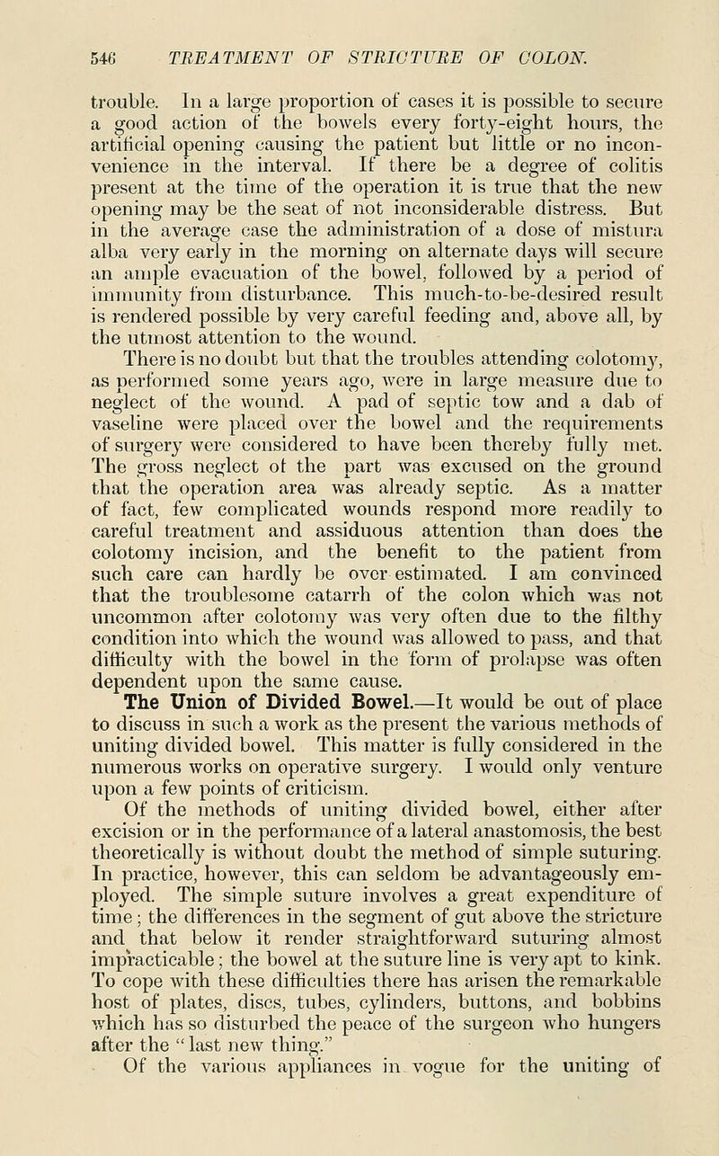 trouble. In a large proportion of cases it is possible to secure a good action oT the bowels every forty-eight hours, the artificial opening causing the patient but little or no incon- venience in the interval. If there be a degree of colitis present at the time of the operation it is true that the new opening may be the seat of not inconsiderable distress. But in the average case the administration of a dose of mistura alba very early in the morning on alternate days will secure an ample evacuation of the bowel, followed by a period of immunity from disturbance. This much-to-be-desired result is rendered possible by very careful feeding and, above all, by the utmost attention to the wound. There is no doubt but that the troubles attending colotom}^ as performed some years ago, were in large measure due to neglect of the wound. A pad of septic tow and a dab of vaseline were placed over the bowel and the requirements of surgery were considered to have been thereby fully met. The gross neglect ot the part was excused on the ground that the operation area was already septic. As a matter of fact, few complicated wounds respond more readily to careful treatment and assiduous attention than does the colotomy incision, and the benefit to the patient from such care can hardly be overestimated. I am convinced that the troublesome catarrh of the colon which was not uncommon after colotomy was very often due to the filthy condition into which the wound was allowed to pass, and that difficulty with the bowel in the form of prolapse was often dependent upon the same cause. The Union of Divided Bowel.—It would be out of place to discuss in such a work as the present the various methods of uniting divided bowel. This matter is fully considered in the numerous works on operative surgery. I would only venture upon a few points of criticism. Of the methods of uniting divided bowel, either after excision or in the performance of a lateral anastomosis, the best theoretically is without doubt the method of simple suturing. In practice, however, this can seldom be advantageously em- ployed. The simple suture involves a great expenditure of time; the differences in the segment of gut above the stricture and that below it render straightforward suturing almost impracticable; the bowel at the suture line is very apt to kink. To cope with these difficulties there has arisen the remarkable host of plates, discs, tubes, cylinders, buttons, and bobbins which has so disturbed the peace of the surgeon who hungers after the  last new thing. Of the various appliances in vogue for the uniting of
