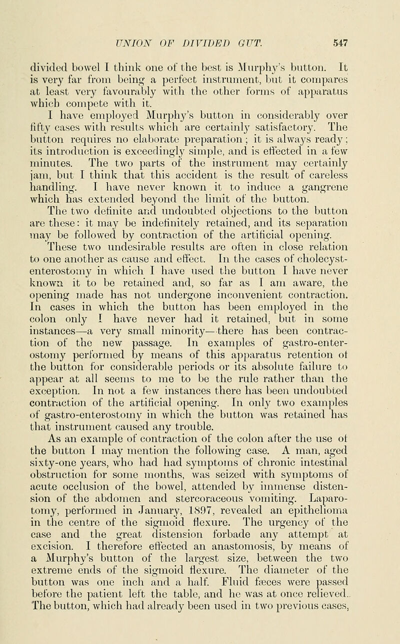 divided bowel I think one of the best is Murphy's button. It is very far from being a perfect instrument, but it compares at least very favourably with the other forms of apparatus which compete with it. I have employed MurjDhj^'s button in considerably over fifty cases with results which are certainly satisfactory. The button requires no elaborate preparation; it is always ready; its introduction is exceedingly simple, and is effected in a few minutes. The two parts of the instrument may certainly jam, but I think that this accident is the result of careless handling. I have never known it to induce a gangrene which has extended beyond the limit of the button. The two definite and undoubted objections to the button are these: it may be indefinitely retained, and its separation may be followed by contraction of the artificial opening. These two undesirable results are often in close relation to one another as cause and effect. In the cases of cholecyst- enterostomy in which I have used the button I have never known it to be retained and, so far as I am aware, the opening made has not undergone inconvenient contraction. In cases in Avhich the button has been employed in the colon only I have never had it retained, but in some instances—a very small minority—there has been contrac- tion of the new passage. In examples of gastro-enter- ostomy performed by means of this apparatus retention ot the button for considerable periods or its absolute failure to appear at all seems to me to be the rule rather than the exception. In not a few instances there has been undoubted contraction of the artificial opening. In only two examples of gastro-enterostomy in which the button was retained has that instrument caused any trouble. As an example of contraction of the colon after the use ot the button I may mention the following case. A man, aged sixty-one years, who had had symptoms of chronic intestinal obstruction for some months, was seized with symptoms of acute occlusion of the bowel, attended by immense disten- sion of the abdomen and stercoraceous vomiting. Laparo- tomy, performed in January, 1897, revealed an epithelioma in the centre of the sigmoid flexure. The urgency of the case and the great distension forbade any attempt at excision. I therefore effected an anastomosis, by means of a Murphy's button of the largest size, between the two extreme ends of the sigmoid flexure. The diameter of the button was one inch and a half. Fluid faeces were passed before the patient left the table, and he was at once relieved.. The button, which had already been used in two previous cases,