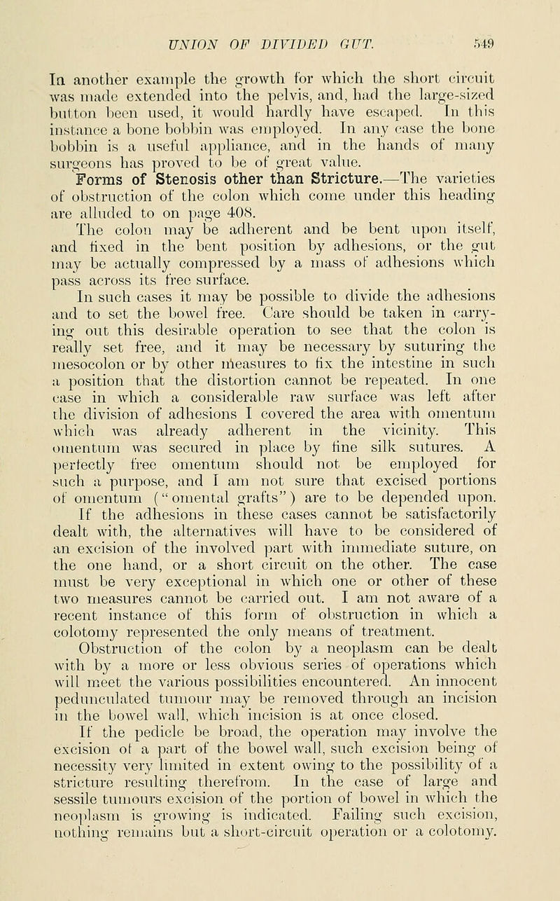 In. another example the growth for which the short circuit was made extended into the pelvis, and, had the large-sized button been used, it would hardly have escaped. In this instance a bone bobbin was employed. In any case the bone bobbin is a useful appliance, and in the hands of many surgeons has proved t,o be of great value. Forms of Stenosis other than Stricture.—The varieties of obstruction of the colon which come under this heading are alluded to on page 408. The colon may be adherent and be bent upon itself, and fixed in the bent position by adhesions, or the gut may be actually compressed by a mass of adhesions which pass across its free surface. In such cases it may be possible to divide the adhesions and to set the bowel free. Care should be taken in carry- ing out this desirable operation to see that the colon is really set free, and it may be necessary by suturing the mesocolon or by other n'leasures to fix the intestine in such a position that the distortion cannot be repeated. In one case in which a considerable raw surface was left after the division of adhesions I covered the area with omentum which was already adherent in the vicinity. This omentum was secured in place by fine silk sutures. A perfectly free omentum should not be employed for such a purpose, and I am not sure that excised portions of omentum (omental grafts) are to be depended upon. If the adhesions in these cases cannot be satisfactorily dealt with, the alternatives will have to be considered of an excision of the involved part with inmiediate suture, on the one hand, or a short circuit on the other. The case must be very exceptional in which one or other of these two measures cannot be carried out. I am not aware of a recent instance of this form of obstruction in which a colotomy represented the only means of treatment. Obstruction of the colon by a neoplasm can be dealt with by a more or less obvious series of operations which will meet the various possibilities encountered. An innocent pedunculated tumour may be removed through an incision in the bowel wall, which incision is at once closed. If the pedicle be broad, the operation may involve the excision ot a part of the bowel wall, such excision being of necessity very lunited in extent owing to the possibility of a stricture resulting therefrom. In the case of large and sessile tumours excision of the portion of bowel in which the neo]ilasm is growing is indicated. Failing such excision, Qothing remains but a short-circuit operation or a colotomy.