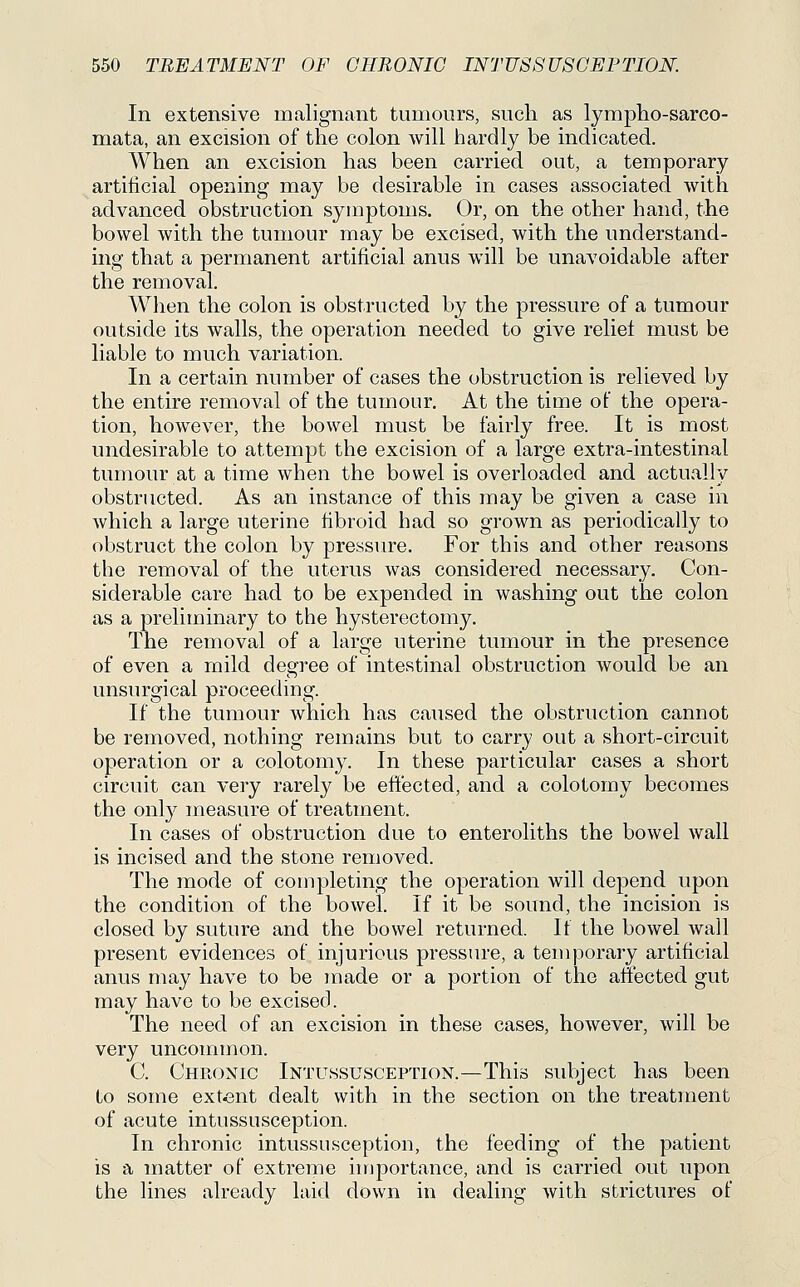In extensive malignant tumours, such as lympho-sarco- mata, an excision of the colon will hardly be indicated. When an excision has been carried out, a temporary artificial opening may be desirable in cases associated with advanced obstruction symptoms. Or, on the other hand, the bowel with the tumour may be excised, with the understand- ing that a permanent artificial anus will be unavoidable after the removal. When the colon is obstructed by the pressure of a tumour outside its walls, the operation needed to give relief must be liable to much variation. In a certain number of cases the obstruction is relieved by the entire removal of the tumour. At the time of the opera- tion, however, the bowel must be fairly free. It is most undesirable to attempt the excision of a large extra-intestinal tumour at a time when the bowel is overloaded and actually obstructed. As an instance of this may be given a case in which a large uterine fibroid had so grown as periodically to obstruct the colon by pressure. For this and other reasons the removal of the uterus was considered necessary. Con- siderable care had to be expended in washing out the colon as a preliminary to the hysterectomy. The removal of a large uterine tumour in the presence of even a mild degree of intestinal obstruction would be an unsurgical proceeding. If the tumour which has caused the obstruction cannot be removed, nothing remains but to carry out a short-circuit operation or a colotomy. In these particular cases a short circuit can very rarely be effected, and a colotomy becomes the only measure of treatment. In cases of obstruction due to enteroliths the bowel wall is incised and the stone removed. The mode of completing the operation will depend upon the condition of the bowel. If it be sound, the incision is closed by suture and the bowel returned. If the bowel wall present evidences of injurious pressure, a temporary artificial anus may have to be made or a portion of the affected gut may have to be excised. The need of an excision in these cases, however, will be very unconnnon. C. Chronic Intussusception.—This subject has been to some extent dealt with in the section on the treatment of acute intussusception. In chronic intussusception, the feeding of the patient is a matter of extreme iujportance, and is carried out upon the lines already laid down in dealing with strictures of