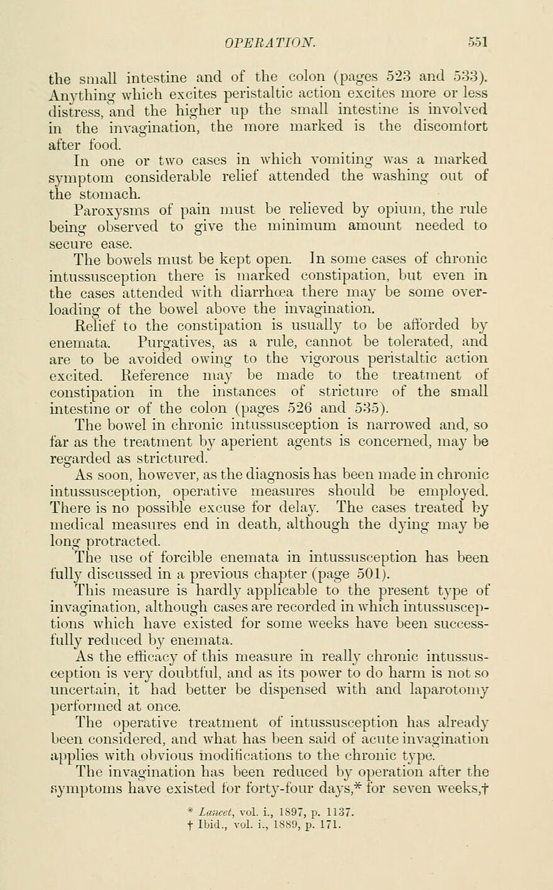 the small intestine and of the colon (pages 523 and 533). Anything which excites peristaltic action excites more or less distress, and the higher up the small intestine is involved in the invagination, the more marked is the discomfort after food. In one or two cases in which vomiting was a marked symptom considerable relief attended the washing out of the stomach. Paroxysms of pain must be relieved by opium, the rule being observed to give the minimum amount needed to secure ease. The bowels must be kept open. In some cases of chronic intussusception there is marked constipation, but even in the cases attended with diarrhcea there may be some over- loading of the bowel above the invagination. Relief to the constipation is usually to be afforded by enemata. Purgatives, as a rule, cannot be tolerated, and are to be avoided owing to the vigorous peristaltic action excited. Reference may be made to the treatment of constipation in the instances of stricture of the smaU intestine or of the colon (pages 526 and 585). The bowel in chronic intussusception is narrowed and, so far as the treatment by aperient agents is concerned, may be regarded as strictured. As soon, however, as the diagnosis has been made in chronic intussusception, operative measures should be employed. There is no possible excuse for delay. The cases treated by medical measures end in death, although the dying may be long protracted. The use of forcible enemata in intussusception has been fully discussed in a previous chapter (page 501). This measure is hardly applicable to the present type of invagination, although cases are recorded in which intussuscep- tions which have existed for some weeks have been success- fully reduced by enemata. As the efficacy of this measure in really chronic intussus- ception is very doubtful, and as its power to do harm is not so uncertain, it had better be dispensed with and laparotomy performed at once. The operative treatment of intussusception has already been considered, and what has been said of acute invagination applies with obvious modifications to the chronic type. The invagination has been reduced by operation after the symptoms have existed for forty-four days,* for seven weeks,t * Lancet, vol. i., 1897, p. 1137. t Ibid., vol. i., 1889, p. 171.
