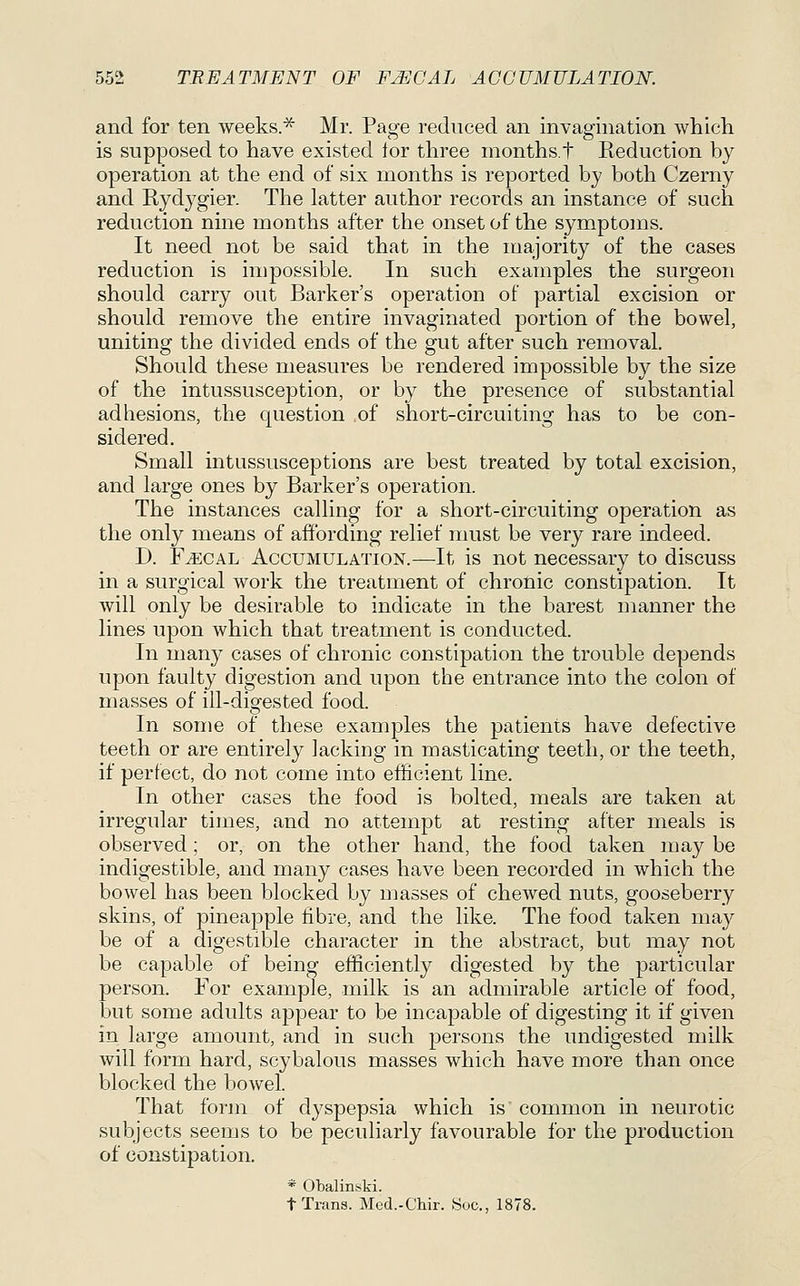 and for ten weeks.^ Mr. Page reduced an invagination which is supposed to have existed lor three months.t Reduction by operation at the end of six months is reported by both Czerny and Rydygier. The latter author records an instance of such reduction nine months after the onset of the symptoms. It need not be said that in the majority of the cases reduction is impossible. In such examples the surgeon should carry out Barker's operation of partial excision or should remove the entire invaginated portion of the bowel, uniting the divided ends of the gut after such removal. Should these measures be rendered impossible by the size of the intussusception, or by the presence of substantial adhesions, the question of short-circuiting has to be con- sidered. Small intussusceptions are best treated by total excision, and large ones by Barker's operation. The instances calling for a short-circuiting operation as the only means of affording relief must be very rare indeed. D. FjiCAL Accumulation.—It is not necessary to discuss in a surgical work the treatment of chronic constipation. It will only be desirable to indicate in the barest manner the lines upon which that treatment is conducted. In many cases of chronic constipation the trouble depends upon faulty digestion and upon the entrance into the colon of masses of ill-digested food. In some of these examples the patients have defective teeth or are entirely lacking in masticating teeth, or the teeth, if perfect, do not come into efficient line. In other cases the food is bolted, meals are taken at irregular times, and no attempt at resting after meals is observed; or, on the other hand, the food taken may be indigestible, and many cases have been recorded in which the bowel has been blocked by masses of chewed nuts, gooseberry skins, of pineapple fibre, and the like. The food taken may be of a digestible character in the abstract, but may not be capable of being efficiently digested by the particular person. For example, milk is an admirable article of food, but some adults appear to be incapable of digesting it if given in large amount, and in such persons the undigested milk will form hard, scybalous masses which have more than once blocked the bowel That form of dyspepsia which is common in neurotic subjects seems to be peculiarly favourable for the production of constipation. * Obalinski. t Trans. Med.-Chir. .Soc, 1878.