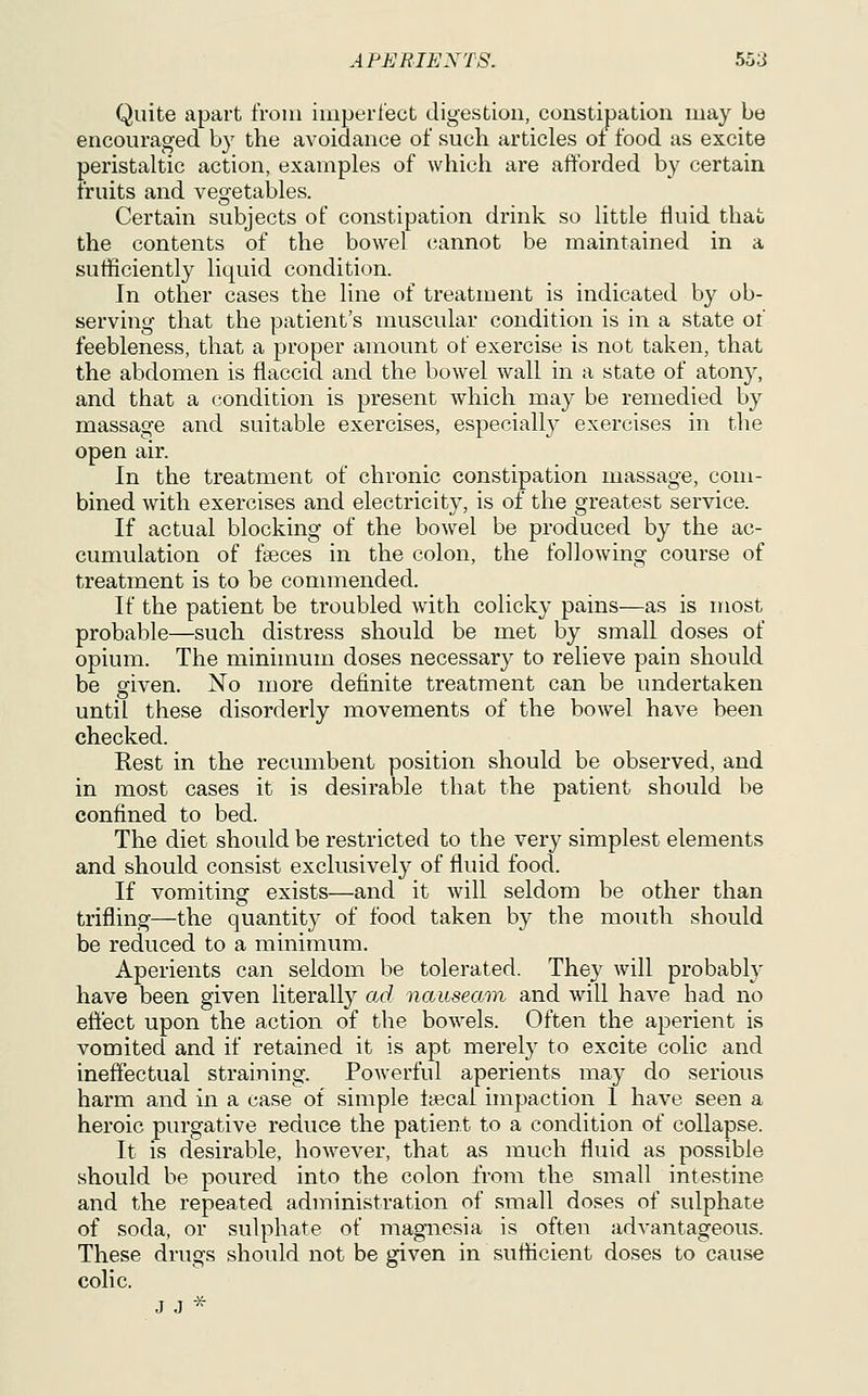 Quite apart from imperfect digestion, constipation may be encouraged by the avoidance of such articles of food as excite peristaltic action, examples of which are afforded by certain fruits and vegetables. Certain subjects of constipation drink so little fluid that the contents of the bowel cannot be maintained in a sufficiently liquid condition. In other cases the line of treatment is indicated by ob- servincr that the patient's muscular condition is in a state of feebleness, that a proper amount of exercise is not taken, that the abdomen is flaccid and the bowel wall in a state of atony, and that a condition is present which may be remedied by massage and suitable exercises, especiall}^ exercises in the open air. In the treatment of chronic constipation massage, com- bined with exercises and electricity, is of the greatest service. If actual blocking of the bowel be produced by the ac- cumulation of faeces in the colon, the following course of treatment is to be commended. If the patient be troubled with colicky pains—as is most probable—such distress should be met by small doses of opium. The minimum doses necessary to relieve pain should be given. No more definite treatment can be undertaken until these disorderly movements of the bowel have been checked. Rest in the recumbent position should be observed, and in most cases it is desirable that the patient should be confined to bed. The diet should be restricted to the very simplest elements and should consist exclusively of fluid food. If vomiting exists—and it will seldom be other than trifling—the quantity of food taken by the mouth should be reduced to a minimum. Aperients can seldom be tolerated. They will probably have been given literally ad nauseaiin and will have had no eft'ect upon the action of the bowels. Often the aperient is vomited and if retained it is apt merely to excite colic and ineffectual straining. Powerful aperients may do serious harm and in a case of simple lyecai impaction I have seen a heroic purgative reduce the patient to a condition of collapse. It is desirable, however, that as much fluid as possible should be poured into the colon from the small intestine and the repeated administration of small doses of sulphate of soda, or sulphate of magnesia is often advantageous. These drugs should not be given in sufficient doses to cause colic. J J ^