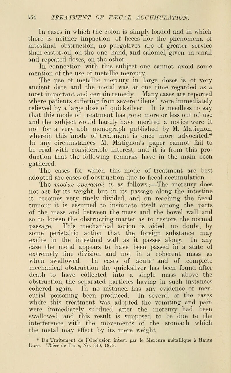 In cases in which the colon is simply loaded and in which there is neither impaction of feces nor the phenomena ol intestinal obstruction, no purgatives are of greater service than castor-oil, on the one hand, and calomel, given in small and repeated doses, on the other. In connection with this subject one cannot avoid some mention of the use of metallic mercury. The use of metallic mercury in large doses is of very ancient date and the metal was at one time regarded as a most important and certain remedy. Many cases are reported where patients suft'ering from severe  ileus  were immediately relieved by a large dose of quicksilver. It is needless to say that this mode of treatment has gone more or less out of use and the subject would hardly have merited a notice were it not for a very able monograph published by M. Matignon, wherein this mode of treatment is once more advocated.* In any circumstances M. Matignon's paper cannot fail to be read with considerable interest, and it is from this pro- duction that the following remarks have in the main been gathered. The cases for which this mode of treatment are best adopted are cases of obstruction due to ftecal accumulation. The modus operandi is as follows:—The mercury does not act by its weight, but in its passage along the intestine it becomes very Hnely divided, and on reaching the faecal tumour it is assumed to insinuate itself among the parts of the mass and between the mass and the bowel wall, and so to loosen the obstructing matter as to restore the normal passage. This mechanical action is aided, no doubt, by some peristaltic action that the foreign substance may excite in the intestinal wall as it passes along. In any case the metal appears to have been passed in a state of extremely fine division and not in a coherent mass as when swallowed. In cases of acute and of complete mechanical obstruction the quicksilver -has been found after death to have collected into a single mass above the obstruction, the separated particles having in such instances cohered again. In no instancy has any evidence of mer- curial poisoning been produced. In several of the cases where this treatment was adopted the vomiting and pain were immediately subdued after the mercury had been swallowed, and this result is supposed to be due to the interference with the movements of the stomach which the metal may effect by its mere weight. * Du Traitement de I'Occlusion intest. par le Morcure metallique a Haute Dose. These de Paris, No. 340, 1879.