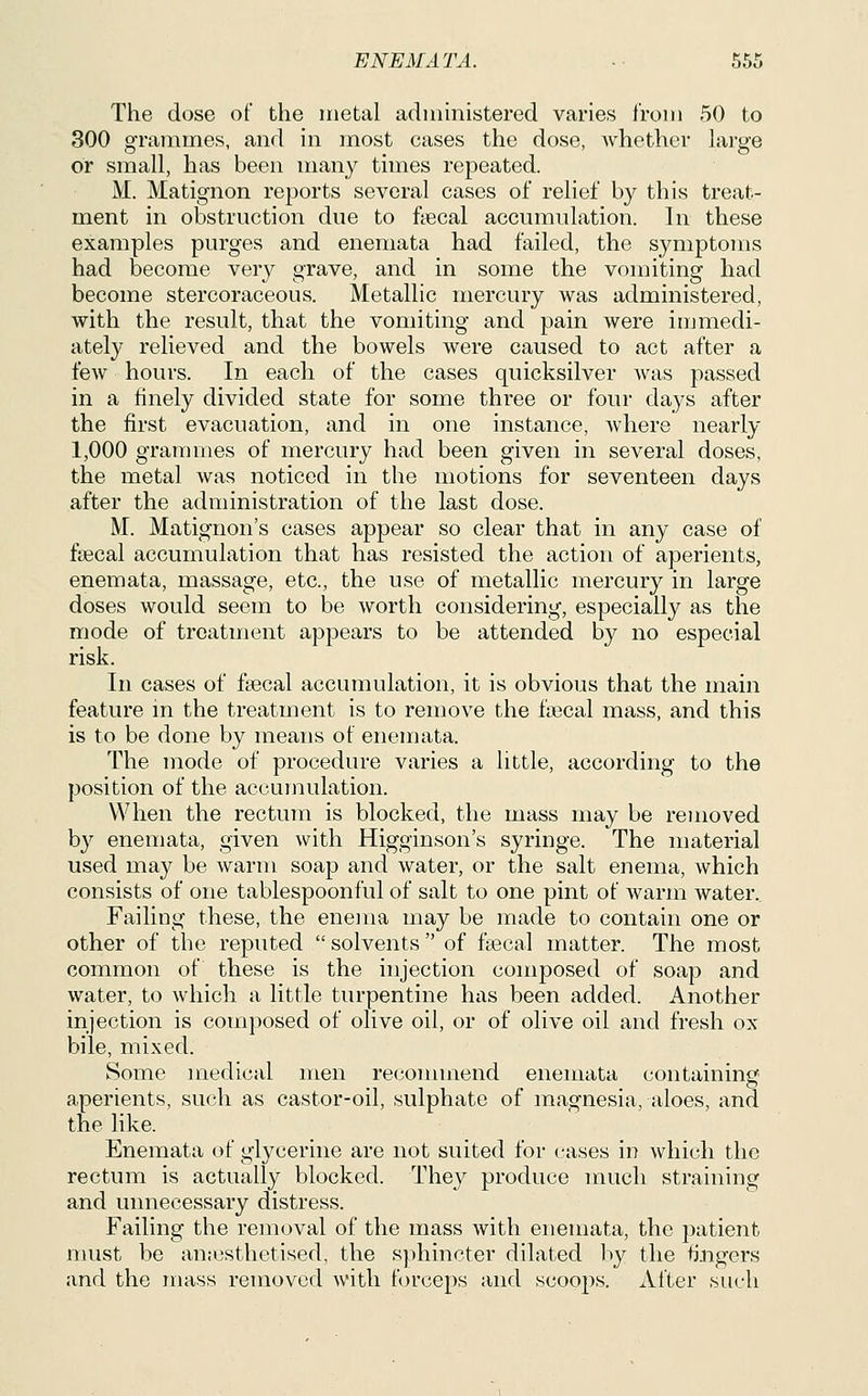 The dose of the inetal administered varies Iroin 50 to 300 grammes, and in most cases the dose, Avhether lai-ge or small, has been many times repeated. M. Matignon reports several cases of relief by this treat- ment in obstruction due to fiecal accumulation. In these examples purges and enemata had failed, the symptoms had become very grave, and in some the vomiting had become stercoraceous. Metallic mercury was administered, with the result, that the vomiting and pain were immedi- ately relieved and the bowels were caused to act after a few hours. In each of the cases quicksilver was passed in a finely divided state for some three or four days after the first evacuation, and in one instance, where nearly 1,000 grammes of mercury had been given in several doses, the metal was noticed in the motions for seventeen days after the administration of the last dose. M. Matignon's cases appear so clear that in any case of fgecal accumulation that has resisted the action of aperients, enemata, massage, etc., the use of metallic mercury in large doses would seem to be worth considering, especially as the mode of treatment appears to be attended by no especial risk. In cases of fsecal accumulation, it is obvious that the main feature m the treatment is to remove the faecal mass, and this is to be done by means of enemata. The mode of procedure varies a little, according to the position of the accumulation. When the rectum is blocked, the mass may be removed by enemata, given with Higginson's syringe. The material used may be warm soap and water, or the salt enema, which consists of one tablespoonful of salt to one pint of warm water. Failing these, the enema may be made to contain one or other of the reputed  solvents  of fsecal matter. The most common of these is the injection composed of soap and water, to which a little turpentine has been added. Another injection is composed of olive oil, or of olive oil and fresh ox bile, mixed. Some medical men recoimnend enemata containing aperients, such as castor-oil, sulphate of magnesia, aloes, and the like. Enemata of glycerine are not suited for cases in which the rectum is actually blocked. They produce much straining and unnecessary distress. Failing the removal of the mass with enemata, the patient nuist be an.-csthetised, the sphincter dilated l^y the fingers and the mass removed with fcjrceps and scoops. After such