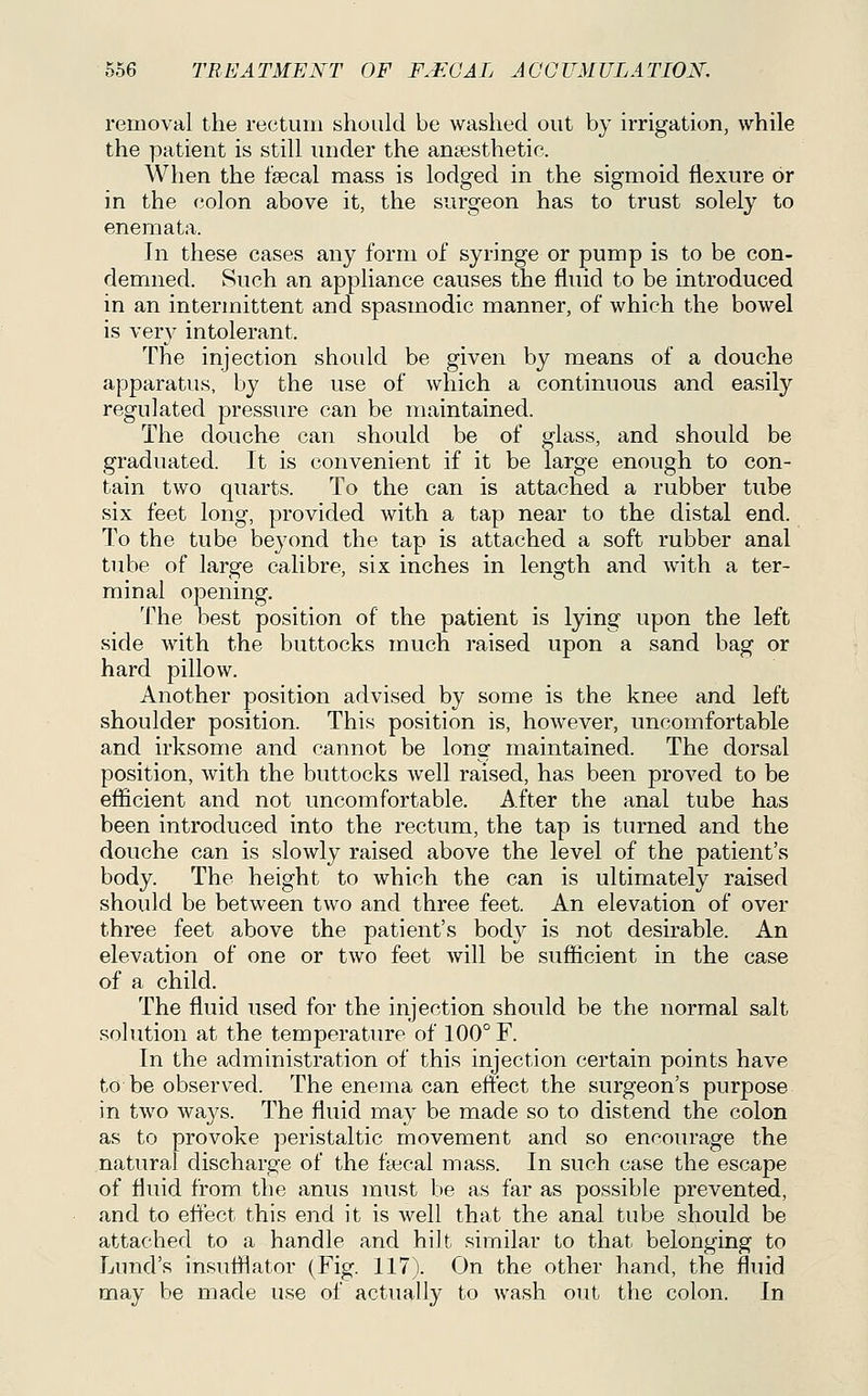 removal the rectum should be washed out by irrigation, while the patient is still under the ani3esthetic. When the fsecal mass is lodged in the sigmoid flexure or in the colon above it, the surgeon has to trust solely to enemata. In these cases any form of syringe or pump is to be con- demned. Such an appliance causes the fluid to be introduced in an intermittent and spasmodic manner, of which the bowel is ver}^ intolerant. The injection should be given by means of a douche apparatus, by the use of which a continuous and easily regulated pressiu'e can be maintained. The douche can should be of glass, and should be graduated. It is convenient if it be large enough to con- tain two quarts. To the can is attached a rubber tube six feet long, provided with a tap near to the distal end. To the tube beyond the tap is attached a soft rubber anal tube of large calibre, six inches in length and with a ter- minal opening. The best position of the patient is lying upon the left side with the buttocks much raised upon a sand bag or hard pillow. Another position advised by some is the knee and left shoulder position. This position is, however, uncomfortable and irksome and cannot be long maintained. The dorsal position, with the buttocks well raised, has been proved to be efficient and not uncomfortable. After the anal tube has been introduced into the rectum, the tap is turned and the douche can is slowly raised above the level of the patient's body. The height to which the can is ultimately raised should be between two and three feet. An elevation of over three feet above the patient's body is not desirable. An elevation of one or two feet will be sufficient in the case of a child. The fluid used for the injection should be the normal salt solution at the temperature of 100° F. In the administration of this injection certain points have to be observed. The enema can effect the surgeon's purpose in two ways. The fluid may be made so to distend the colon as to provoke peristaltic movement and so encourage the natural discharge of the faecal mass. In such case the escape of fluid from the anus must be as far as possible prevented, and to effect this end it is well that the anal tube should be attached to a handle and hilt similar to that belonging to Lund's insufflator (Fig. 117). On the other hand, the fluid may be made use of actually to wash out the colon. In