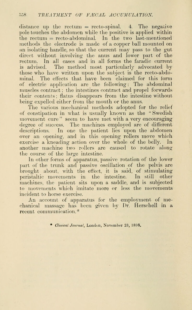 distance up the rectum = recto-spinal. 4. The negative pole touches the abdomen while the positive is applied within the rectum = recto-abdominal. In the two last-mentioned methods the electrode is made of a copper ball mounted on an isolating handle, so that the current may pass to the gut direct without involving the anus and lower part of the rectum. In all cases and in all forms the faradic current is advised. The method most particularly advocated by those who have written upon the subject is the recto-abdo- minal. The effects that have been claimed for this lorm of electric application are the following: The abdominal muscles contract; the intestines contract and propel forwards their contents; flatus disappears from the intestine without being expelled either from the mouth or the anus. The various mechanical methods adopted for the relief of constipation in what is usually known as the  Swedish movement cure  seem to have met with a very encouraging degree of success. The machines employed are of different descriptions. In one the patient lies upon the abdomen over an opening, and in this opening rollers move Avhich exercise a kneading action over the whole of the belly. In another machine two rollers are caused to rotate along the course of the large intestine. In other forms of apparatus, passive rotation of the lower part of the trunk and passive oscillation of the pelvis are brought about, with the effect, it is said, of stimulating peristaltic movements in the intestine. In still other machines, the patient sits upon a saddle, and is subjected to movements which imitate more or less the movements incident to horse exercise. An account of apparatus for the employment of me- chanical massage has been given by Dr. Herschell in a recent communication. ^ * Clinical Journal, London, November 23, 1898.