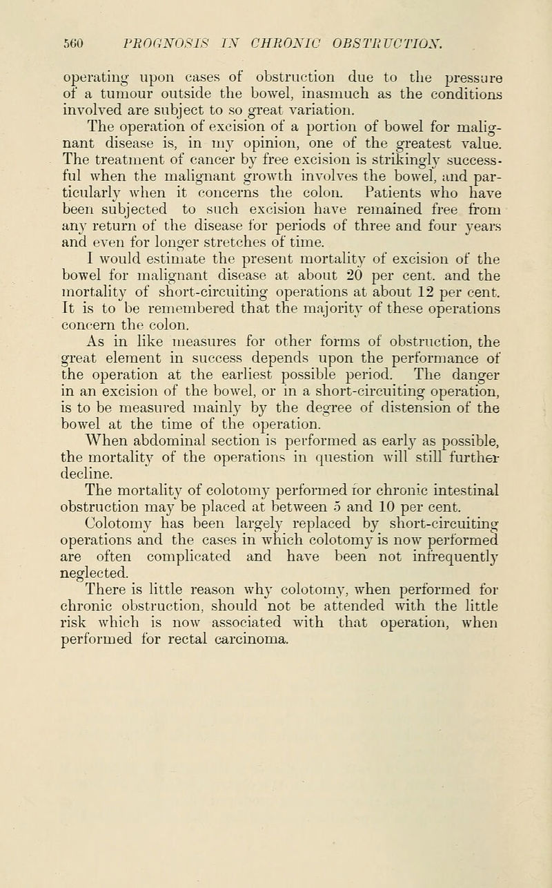 operating upon cases of obstruction due to the pressure of a tumour outside the bowel, inasmuch as the conditions involved are subject to so great variation. The operation of excision of a portion of bowel for malig- nant disease is, in my opinion, one of the greatest value. The treatment of cancer by free excision is strikingly success- ful when the malignant growth involves the bowel, and par- ticularly when it concerns the colon. Patients who have been subjected to such excision have remained free from any return of the disease for peiiods of three and four years and even for longer stretches of time. I would estimate the present mortality of excision of the bowel for malignant disease at about 20 per cent, and the mortality of short-circuiting operations at about 12 per cent. It is to be remembered that the majority of these operations concern the colon. As in like measures for other forms of obstruction, the great element in success depends upon the performance of the operation at the earliest possible period. The danger in an excision of the bowel, or in a short-circuiting operation, is to be measured mainly by the degree of distension of the bowel at the time of the operation. When abdominal section is performed as early as possible, the mortalit}^ of the operations in question will still further decline. The mortality of colotomy performed for chronic intestinal obstruction may be placed at between 5 and 10 per cent. Colotomy has been largely replaced by short-circuiting operations and the cases in which colotomy is now performed are often complicated and have been not infrequently neglected. There is little reason why colotom}^, when performed for chronic obstruction, should not be attended with the little risk which is now associated with that operation, when performed for rectal carcinoma.